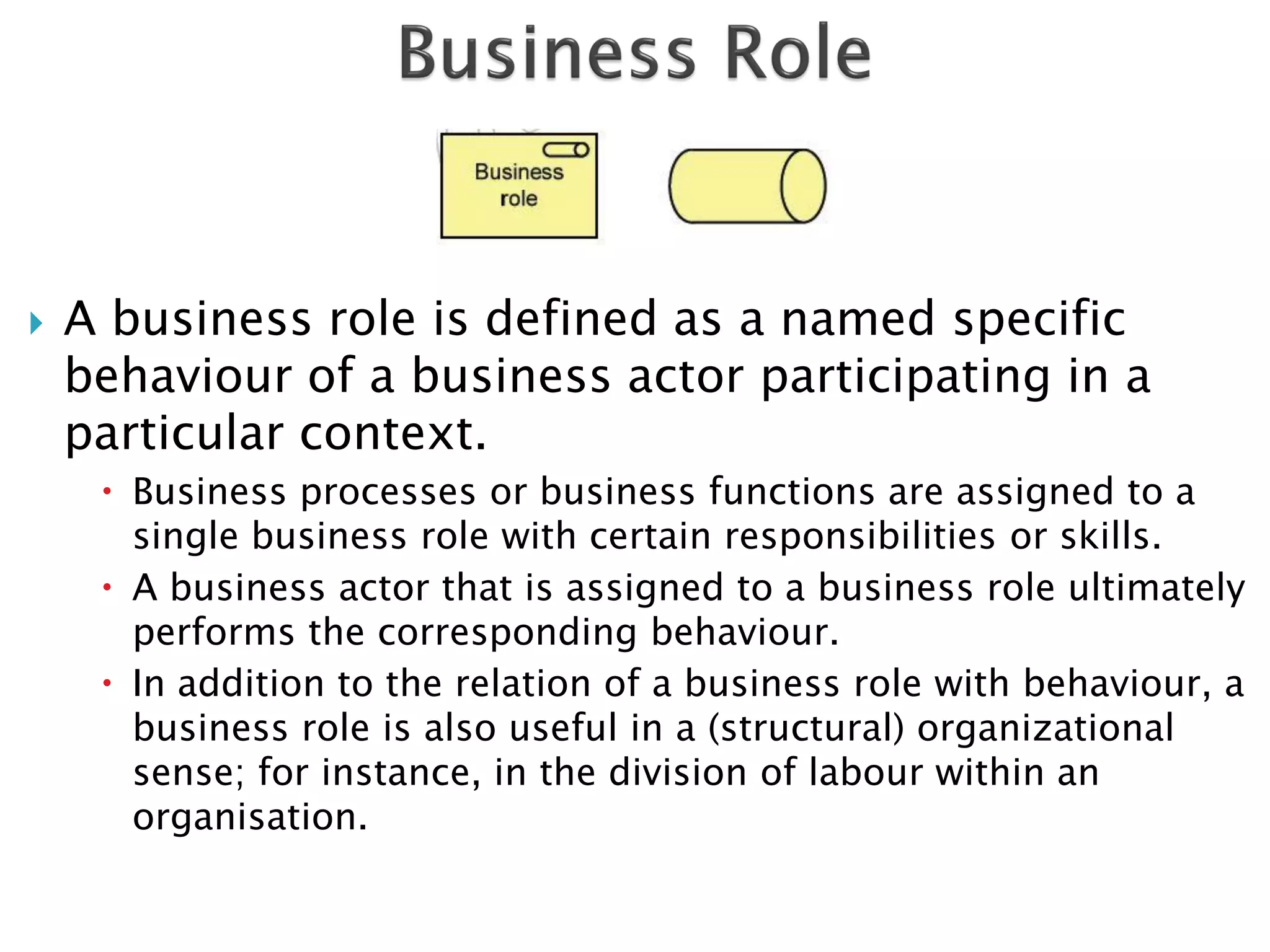    A business role is defined as a named specific
    behaviour of a business actor participating in a
    particular context.
      Business processes or business functions are assigned to a
       single business role with certain responsibilities or skills.
      A business actor that is assigned to a business role ultimately
       performs the corresponding behaviour.
      In addition to the relation of a business role with behaviour, a
       business role is also useful in a (structural) organizational
       sense; for instance, in the division of labour within an
       organisation.
 