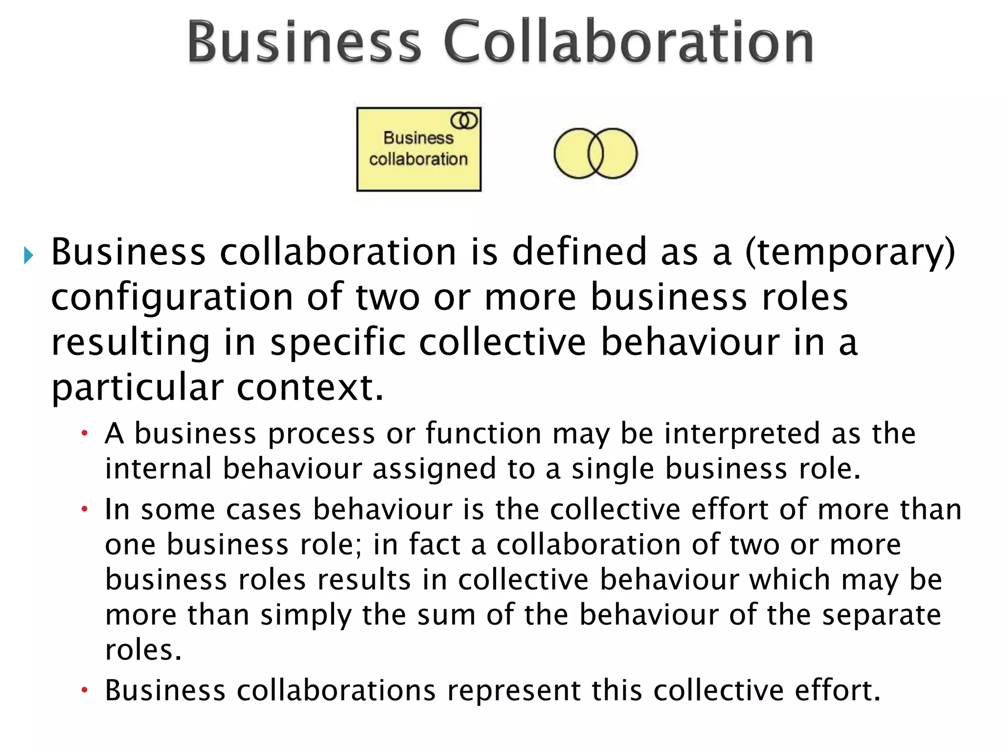    Business collaboration is defined as a (temporary)
    configuration of two or more business roles
    resulting in specific collective behaviour in a
    particular context.
      A business process or function may be interpreted as the
       internal behaviour assigned to a single business role.
      In some cases behaviour is the collective effort of more than
       one business role; in fact a collaboration of two or more
       business roles results in collective behaviour which may be
       more than simply the sum of the behaviour of the separate
       roles.
      Business collaborations represent this collective effort.
 