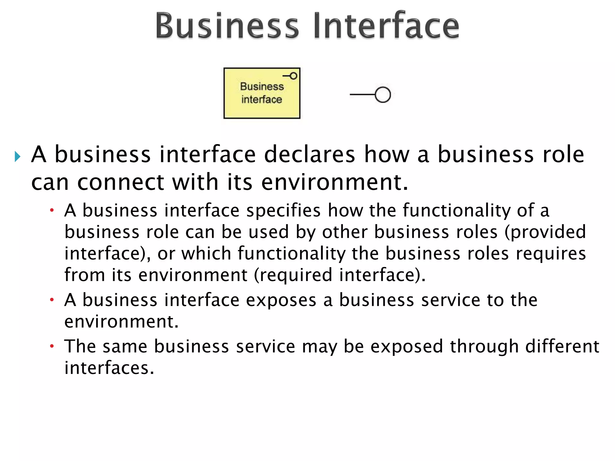    A business interface declares how a business role
    can connect with its environment.
      A business interface specifies how the functionality of a
       business role can be used by other business roles (provided
       interface), or which functionality the business roles requires
       from its environment (required interface).
      A business interface exposes a business service to the
       environment.
      The same business service may be exposed through different
       interfaces.
 