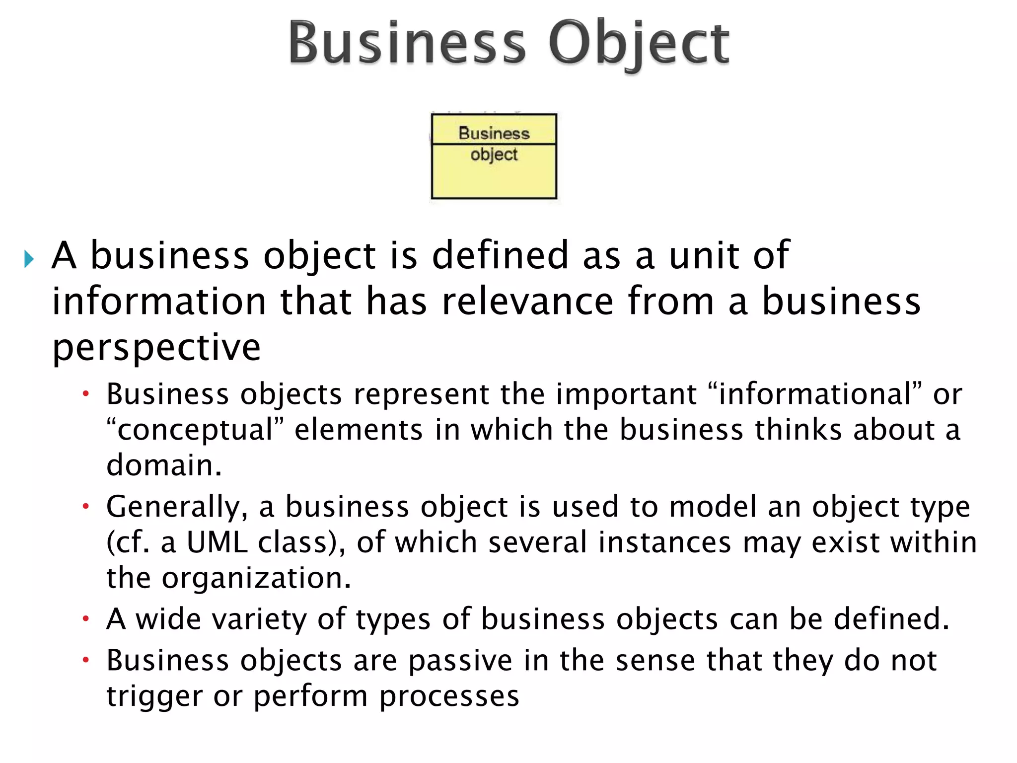    A business object is defined as a unit of
    information that has relevance from a business
    perspective
      Business objects represent the important “informational” or
       “conceptual” elements in which the business thinks about a
       domain.
      Generally, a business object is used to model an object type
       (cf. a UML class), of which several instances may exist within
       the organization.
      A wide variety of types of business objects can be defined.
      Business objects are passive in the sense that they do not
       trigger or perform processes
 