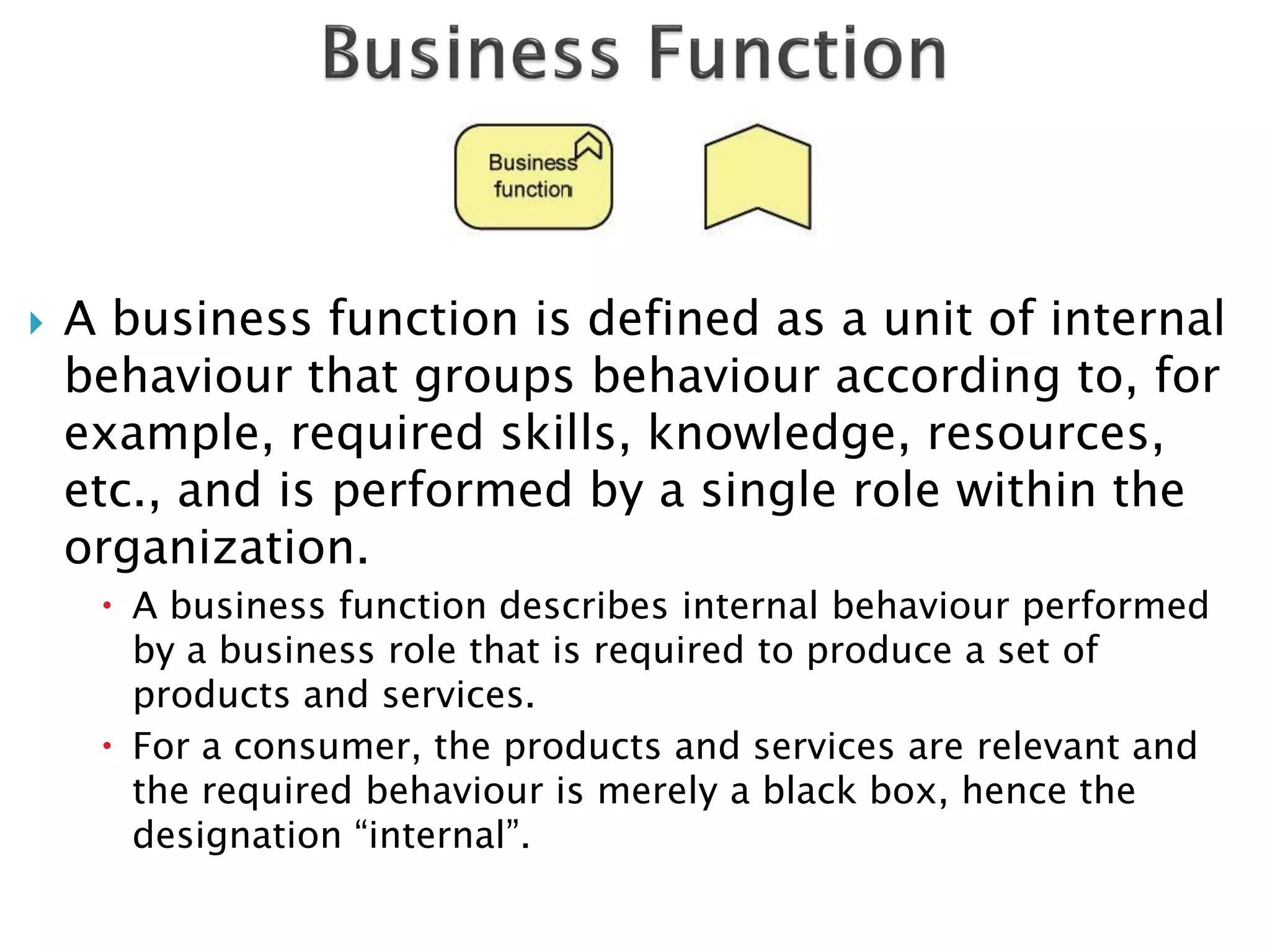    A business function is defined as a unit of internal
    behaviour that groups behaviour according to, for
    example, required skills, knowledge, resources,
    etc., and is performed by a single role within the
    organization.
      A business function describes internal behaviour performed
       by a business role that is required to produce a set of
       products and services.
      For a consumer, the products and services are relevant and
       the required behaviour is merely a black box, hence the
       designation “internal”.
 