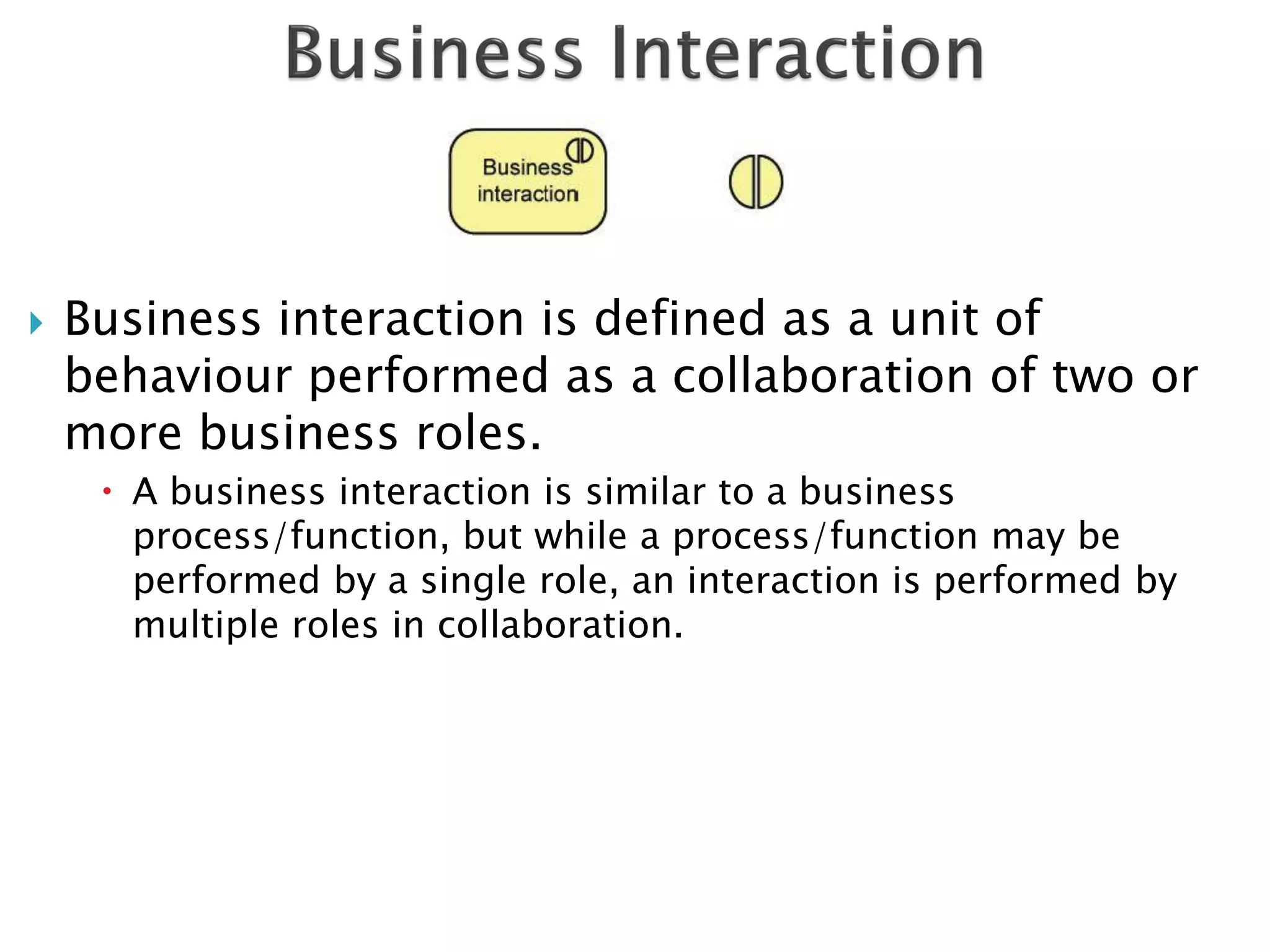    Business interaction is defined as a unit of
    behaviour performed as a collaboration of two or
    more business roles.
      A business interaction is similar to a business
       process/function, but while a process/function may be
       performed by a single role, an interaction is performed by
       multiple roles in collaboration.
 