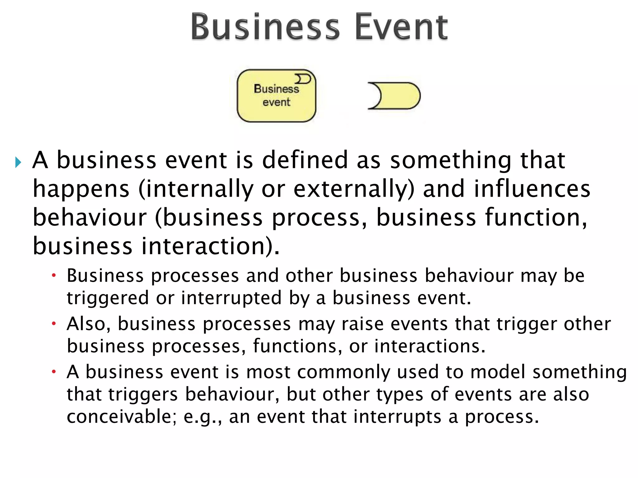   A business event is defined as something that
    happens (internally or externally) and influences
    behaviour (business process, business function,
    business interaction).
      Business processes and other business behaviour may be
       triggered or interrupted by a business event.
      Also, business processes may raise events that trigger other
       business processes, functions, or interactions.
      A business event is most commonly used to model something
       that triggers behaviour, but other types of events are also
       conceivable; e.g., an event that interrupts a process.
 