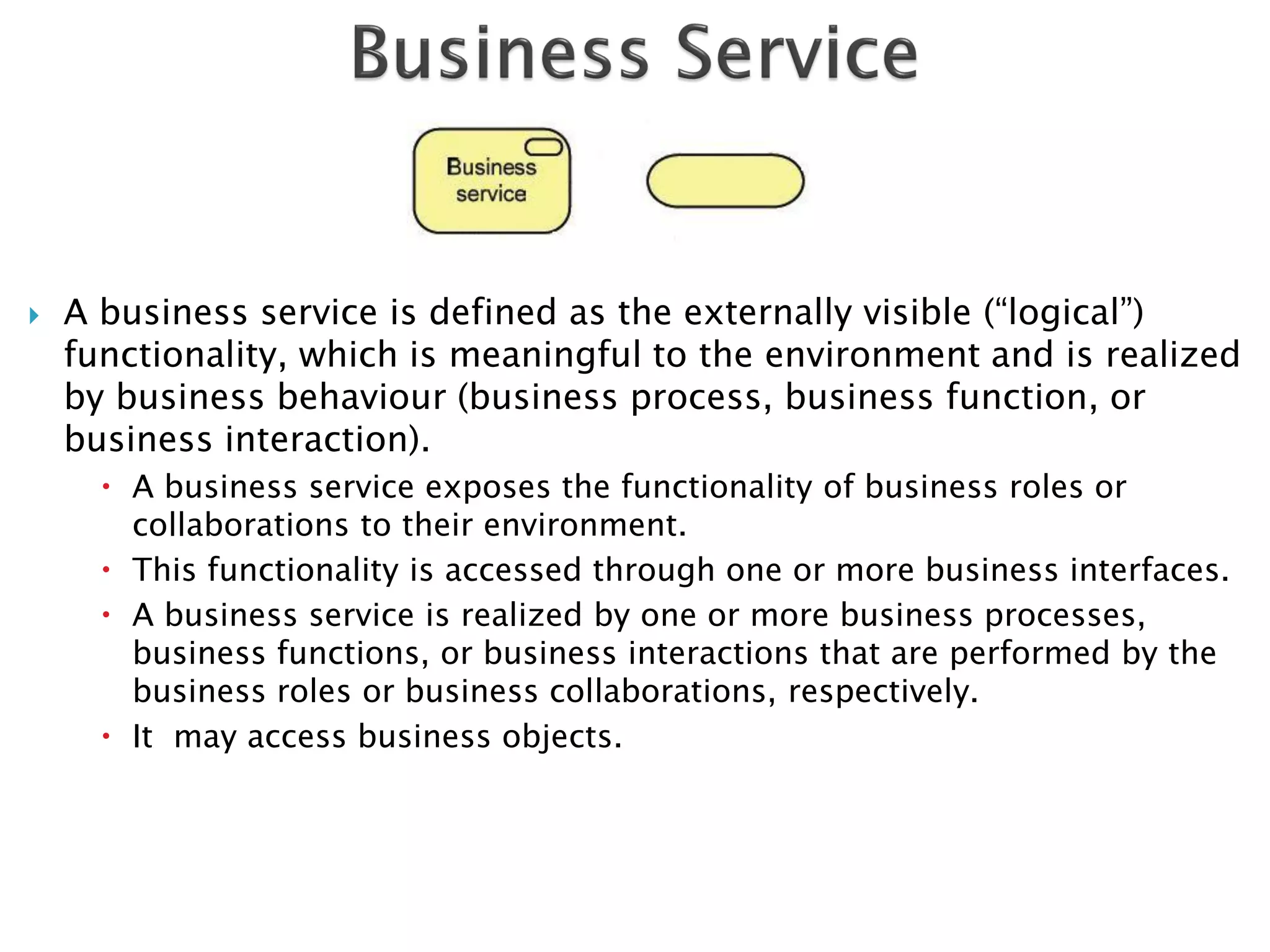    A business service is defined as the externally visible (“logical”)
    functionality, which is meaningful to the environment and is realized
    by business behaviour (business process, business function, or
    business interaction).
       A business service exposes the functionality of business roles or
        collaborations to their environment.
       This functionality is accessed through one or more business interfaces.
       A business service is realized by one or more business processes,
        business functions, or business interactions that are performed by the
        business roles or business collaborations, respectively.
       It may access business objects.
 