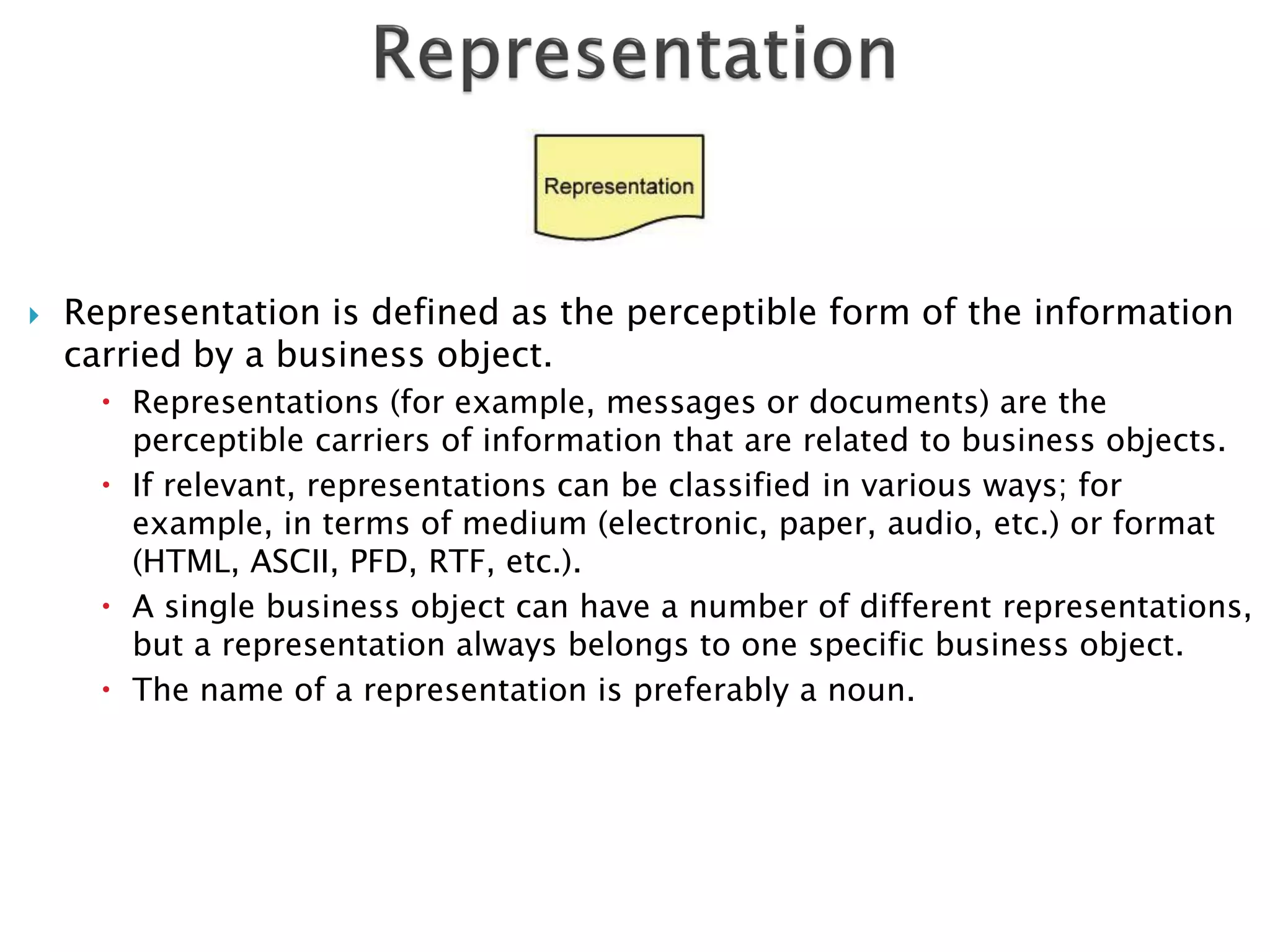    Representation is defined as the perceptible form of the information
    carried by a business object.
       Representations (for example, messages or documents) are the
        perceptible carriers of information that are related to business objects.
       If relevant, representations can be classified in various ways; for
        example, in terms of medium (electronic, paper, audio, etc.) or format
        (HTML, ASCII, PFD, RTF, etc.).
       A single business object can have a number of different representations,
        but a representation always belongs to one specific business object.
       The name of a representation is preferably a noun.
 