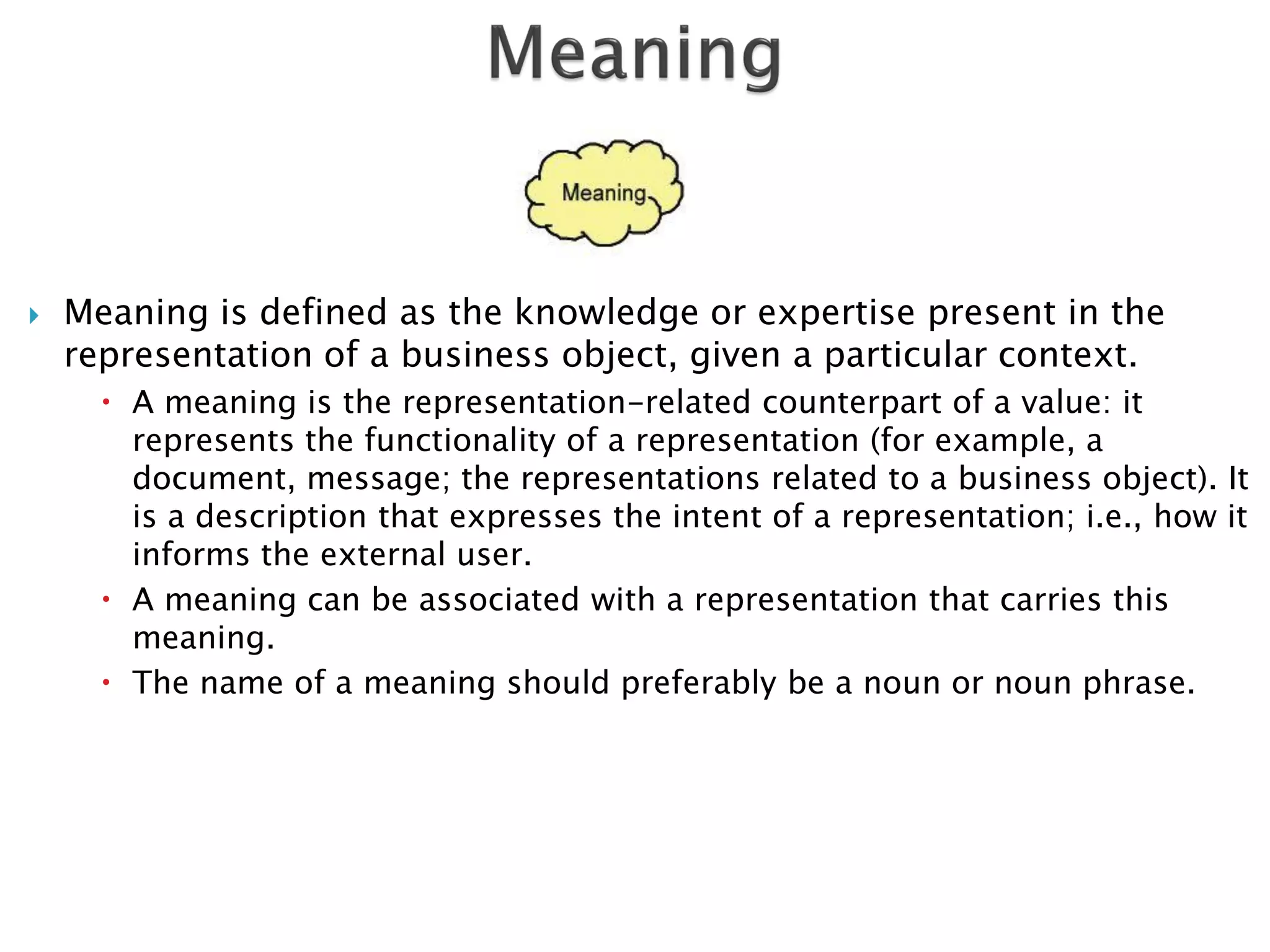    Meaning is defined as the knowledge or expertise present in the
    representation of a business object, given a particular context.
       A meaning is the representation-related counterpart of a value: it
        represents the functionality of a representation (for example, a
        document, message; the representations related to a business object). It
        is a description that expresses the intent of a representation; i.e., how it
        informs the external user.
       A meaning can be associated with a representation that carries this
        meaning.
       The name of a meaning should preferably be a noun or noun phrase.
 