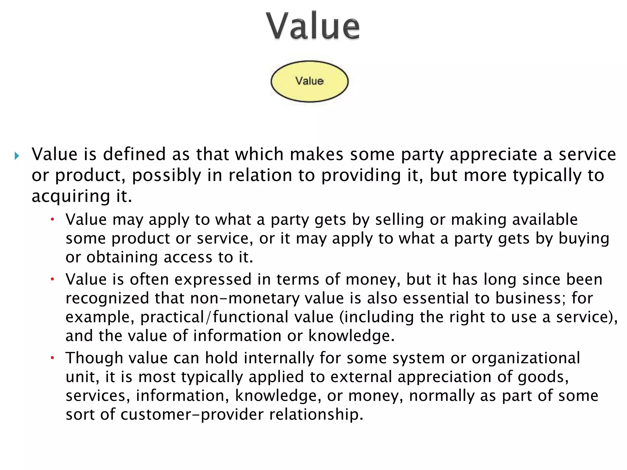    Value is defined as that which makes some party appreciate a service
    or product, possibly in relation to providing it, but more typically to
    acquiring it.
       Value may apply to what a party gets by selling or making available
        some product or service, or it may apply to what a party gets by buying
        or obtaining access to it.
       Value is often expressed in terms of money, but it has long since been
        recognized that non-monetary value is also essential to business; for
        example, practical/functional value (including the right to use a service),
        and the value of information or knowledge.
       Though value can hold internally for some system or organizational
        unit, it is most typically applied to external appreciation of goods,
        services, information, knowledge, or money, normally as part of some
        sort of customer-provider relationship.
 