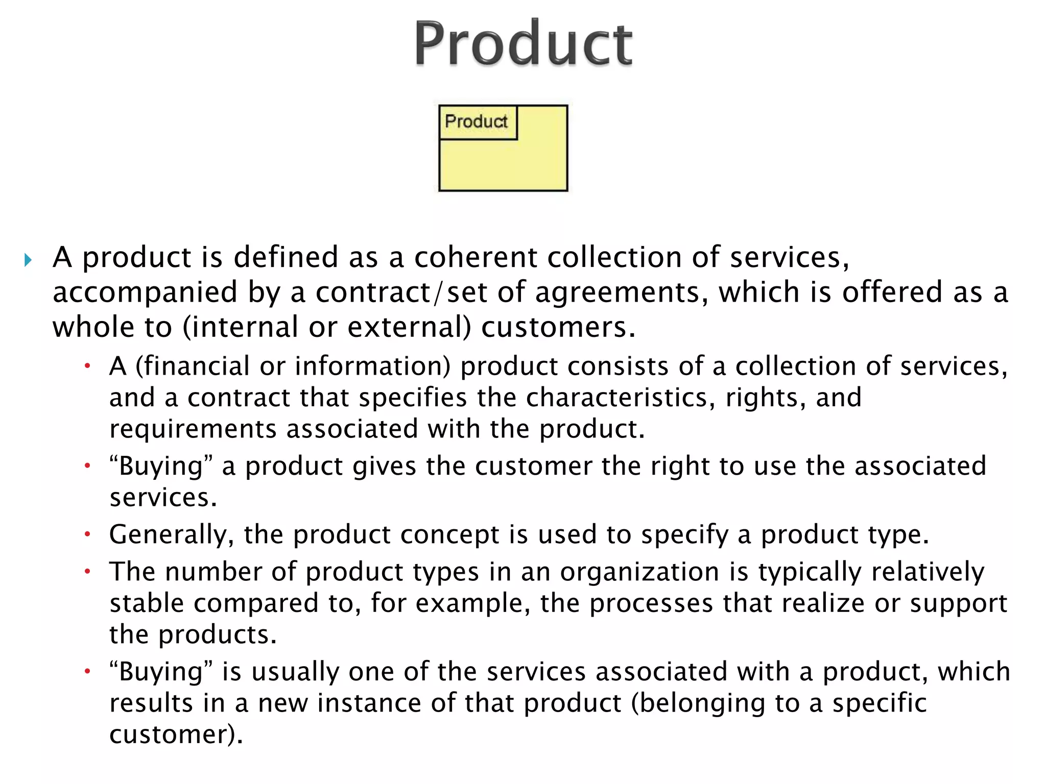   A product is defined as a coherent collection of services,
    accompanied by a contract/set of agreements, which is offered as a
    whole to (internal or external) customers.
       A (financial or information) product consists of a collection of services,
        and a contract that specifies the characteristics, rights, and
        requirements associated with the product.
       “Buying” a product gives the customer the right to use the associated
        services.
       Generally, the product concept is used to specify a product type.
       The number of product types in an organization is typically relatively
        stable compared to, for example, the processes that realize or support
        the products.
       “Buying” is usually one of the services associated with a product, which
        results in a new instance of that product (belonging to a specific
        customer).
 
