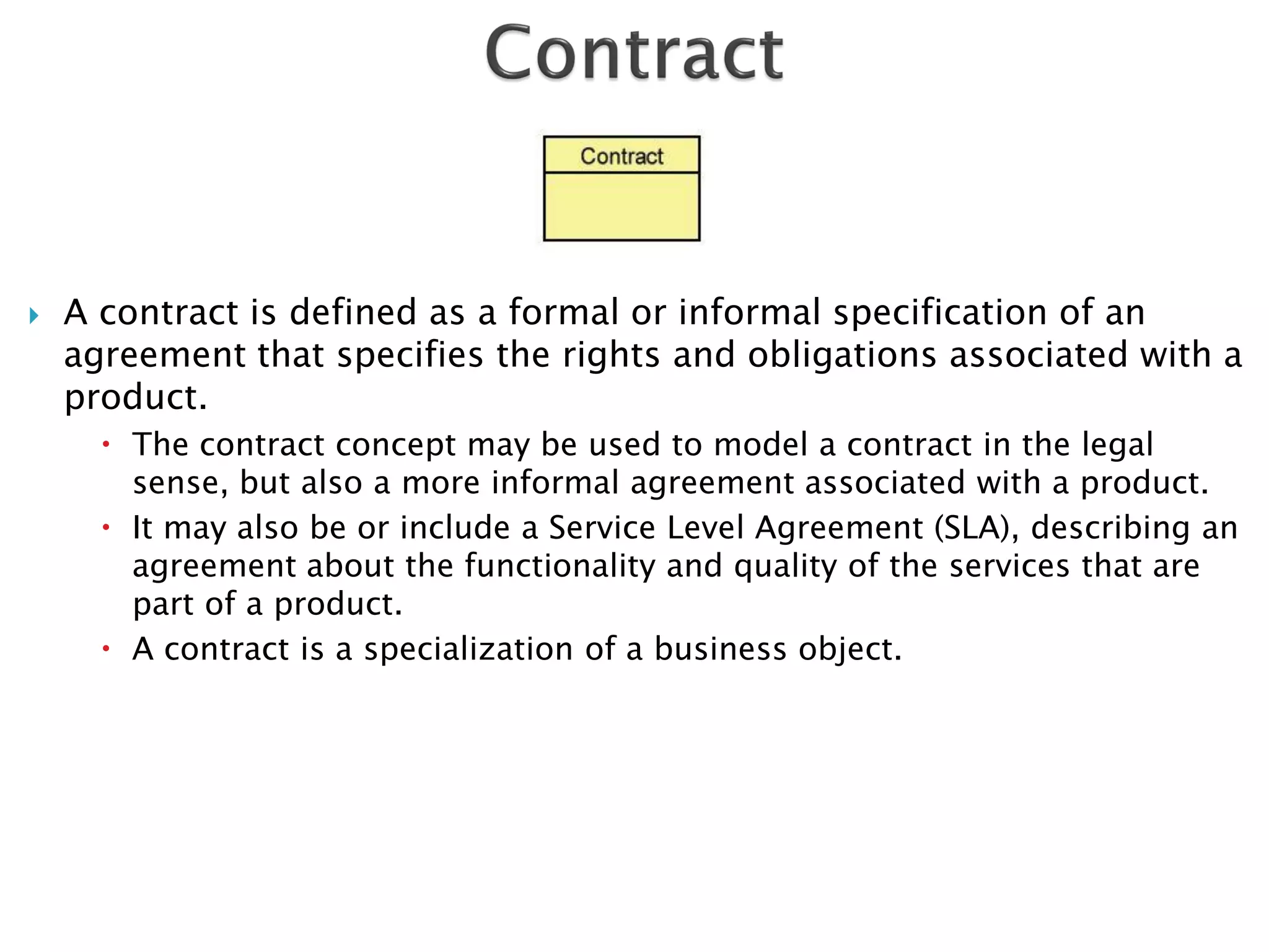   A contract is defined as a formal or informal specification of an
    agreement that specifies the rights and obligations associated with a
    product.
       The contract concept may be used to model a contract in the legal
        sense, but also a more informal agreement associated with a product.
       It may also be or include a Service Level Agreement (SLA), describing an
        agreement about the functionality and quality of the services that are
        part of a product.
       A contract is a specialization of a business object.
 
