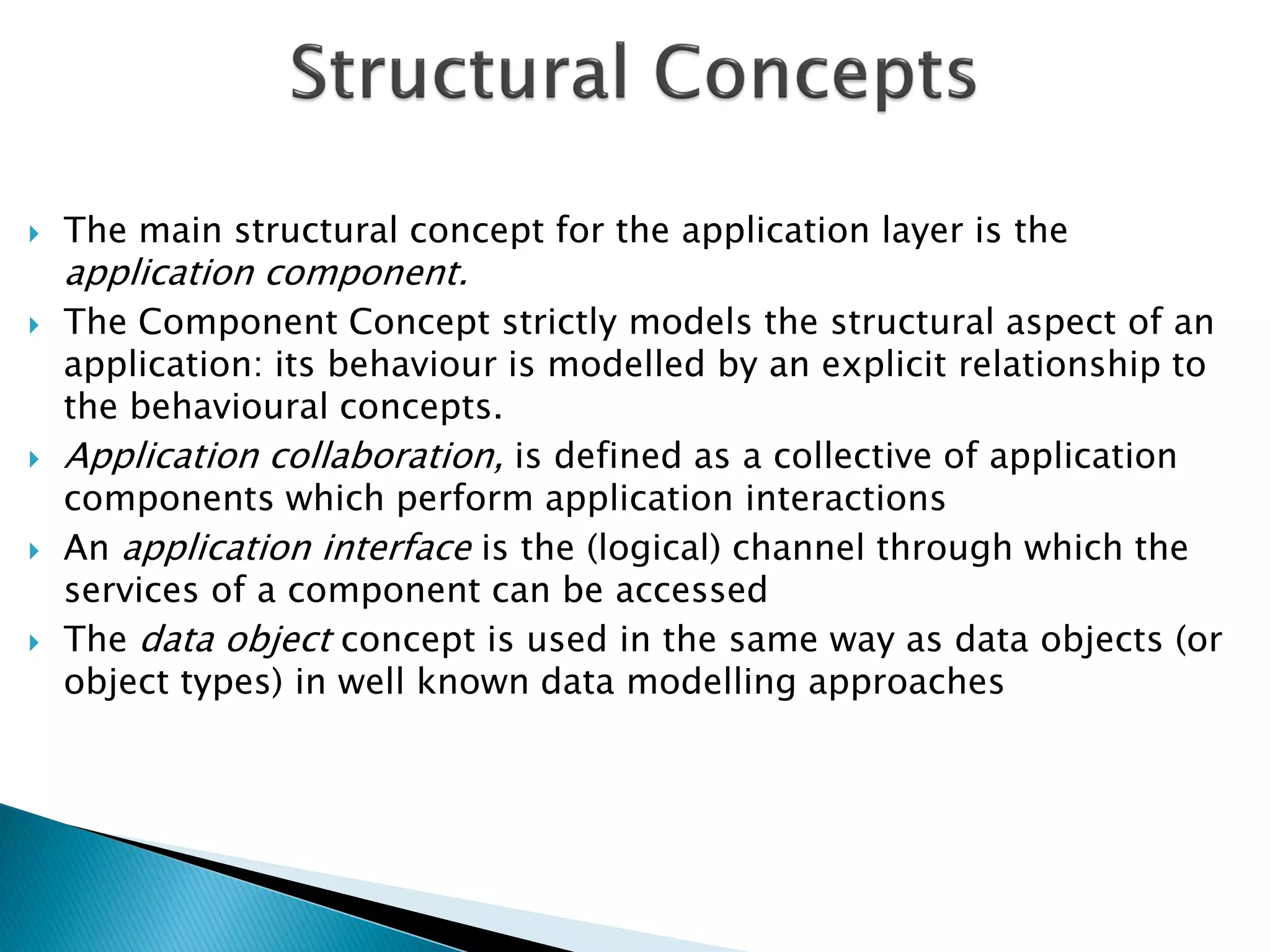    The main structural concept for the application layer is the
    application component.
   The Component Concept strictly models the structural aspect of an
    application: its behaviour is modelled by an explicit relationship to
    the behavioural concepts.
   Application collaboration, is defined as a collective of application
    components which perform application interactions
   An application interface is the (logical) channel through which the
    services of a component can be accessed
   The data object concept is used in the same way as data objects (or
    object types) in well known data modelling approaches
 