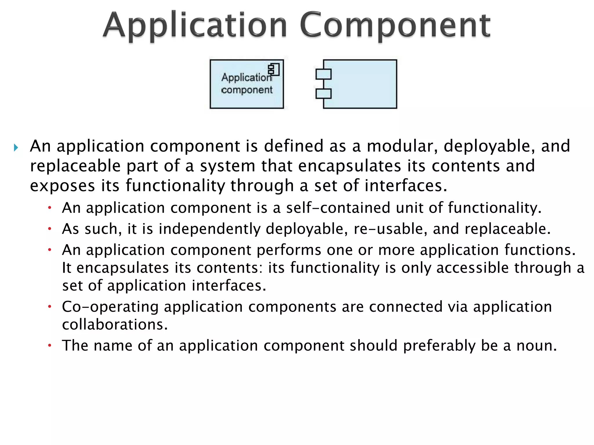    An application component is defined as a modular, deployable, and
    replaceable part of a system that encapsulates its contents and
    exposes its functionality through a set of interfaces.
       An application component is a self-contained unit of functionality.
       As such, it is independently deployable, re-usable, and replaceable.
       An application component performs one or more application functions.
        It encapsulates its contents: its functionality is only accessible through a
        set of application interfaces.
       Co-operating application components are connected via application
        collaborations.
       The name of an application component should preferably be a noun.
 