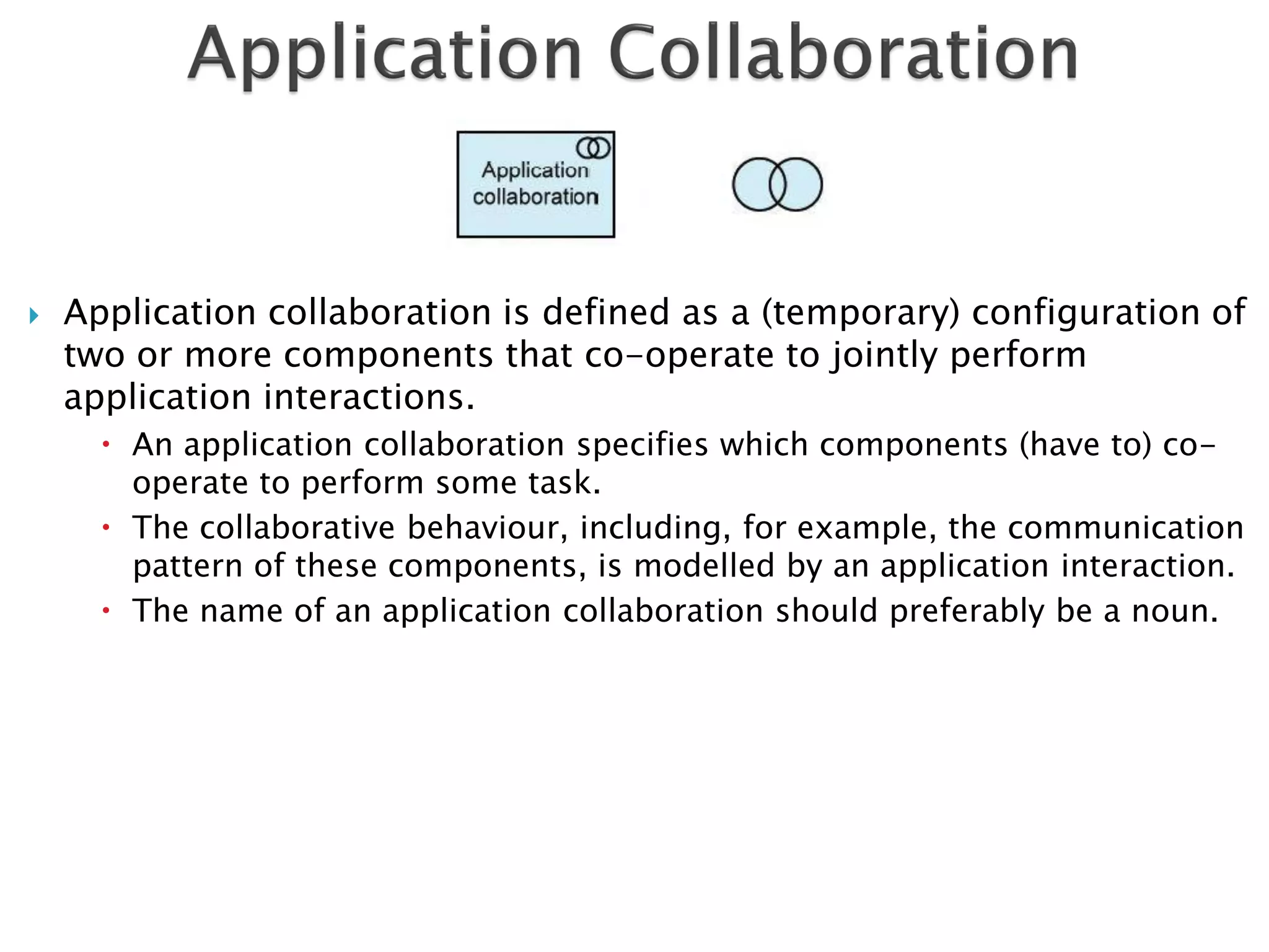    Application collaboration is defined as a (temporary) configuration of
    two or more components that co-operate to jointly perform
    application interactions.
       An application collaboration specifies which components (have to) co-
        operate to perform some task.
       The collaborative behaviour, including, for example, the communication
        pattern of these components, is modelled by an application interaction.
       The name of an application collaboration should preferably be a noun.
 