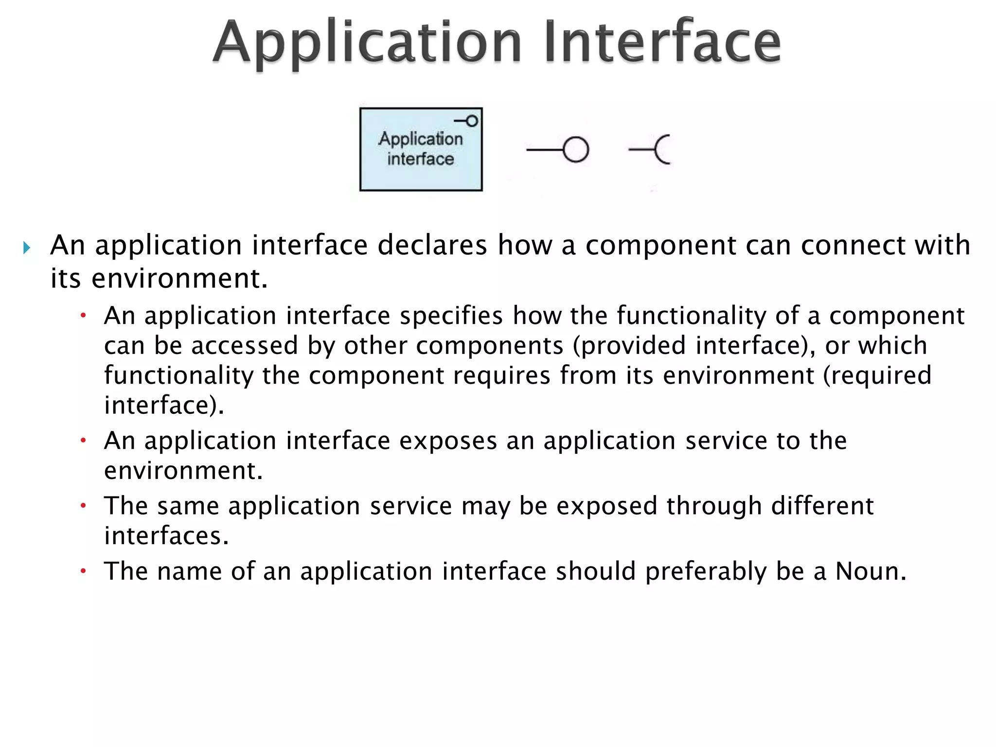    An application interface declares how a component can connect with
    its environment.
       An application interface specifies how the functionality of a component
        can be accessed by other components (provided interface), or which
        functionality the component requires from its environment (required
        interface).
       An application interface exposes an application service to the
        environment.
       The same application service may be exposed through different
        interfaces.
       The name of an application interface should preferably be a Noun.
 