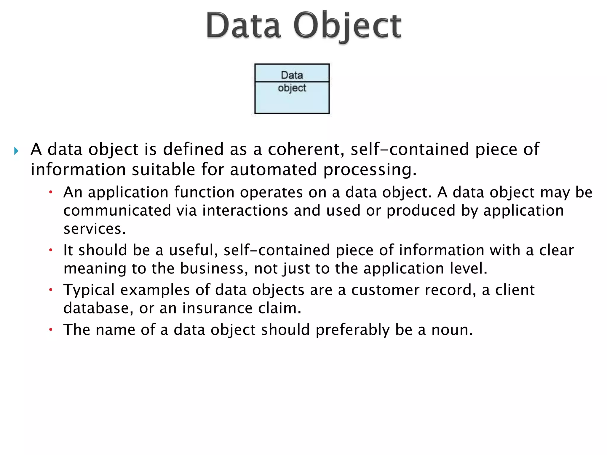    A data object is defined as a coherent, self-contained piece of
    information suitable for automated processing.
       An application function operates on a data object. A data object may be
        communicated via interactions and used or produced by application
        services.
       It should be a useful, self-contained piece of information with a clear
        meaning to the business, not just to the application level.
       Typical examples of data objects are a customer record, a client
        database, or an insurance claim.
       The name of a data object should preferably be a noun.
 