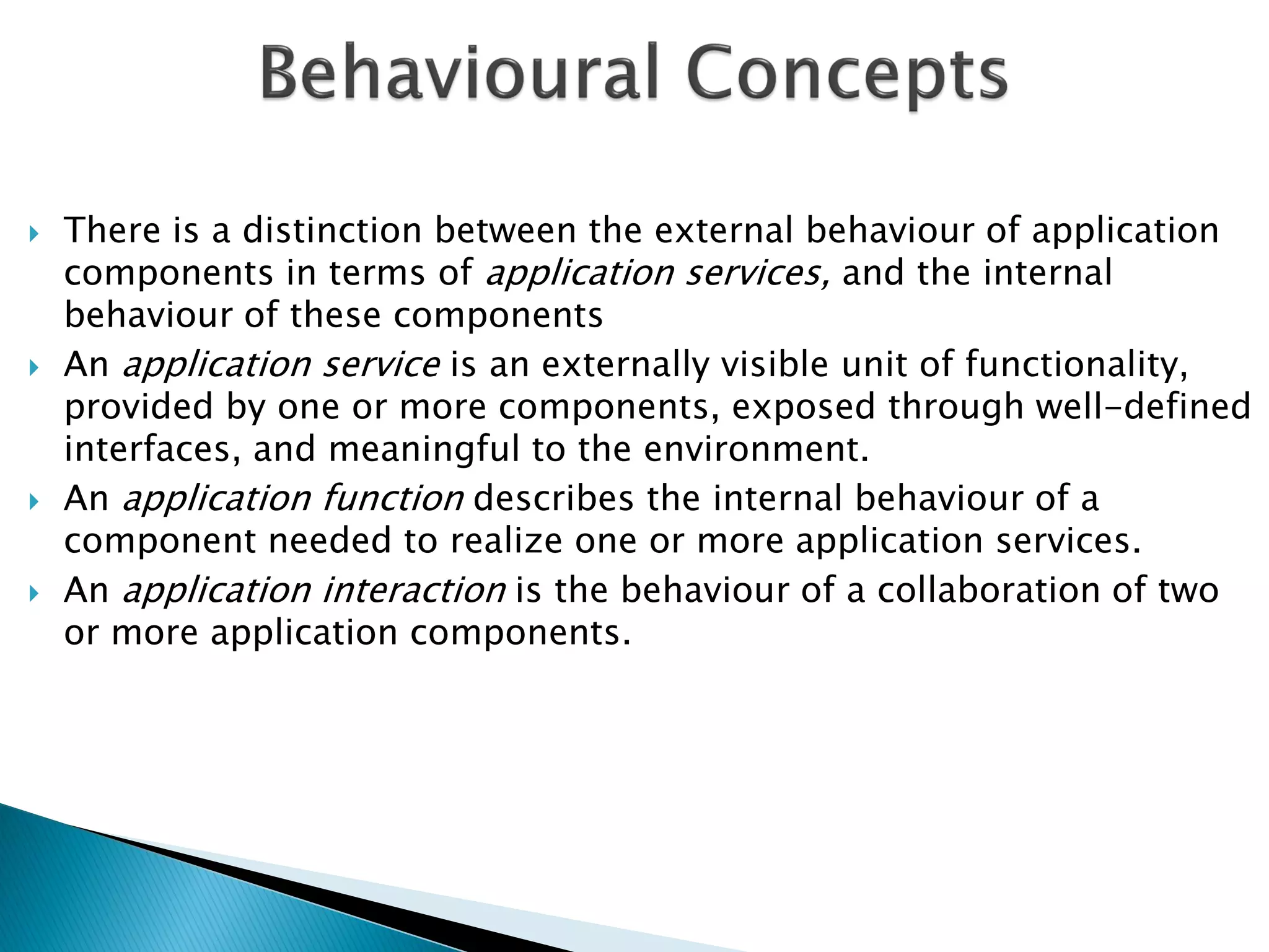    There is a distinction between the external behaviour of application
    components in terms of application services, and the internal
    behaviour of these components
   An application service is an externally visible unit of functionality,
    provided by one or more components, exposed through well-defined
    interfaces, and meaningful to the environment.
   An application function describes the internal behaviour of a
    component needed to realize one or more application services.
   An application interaction is the behaviour of a collaboration of two
    or more application components.
 