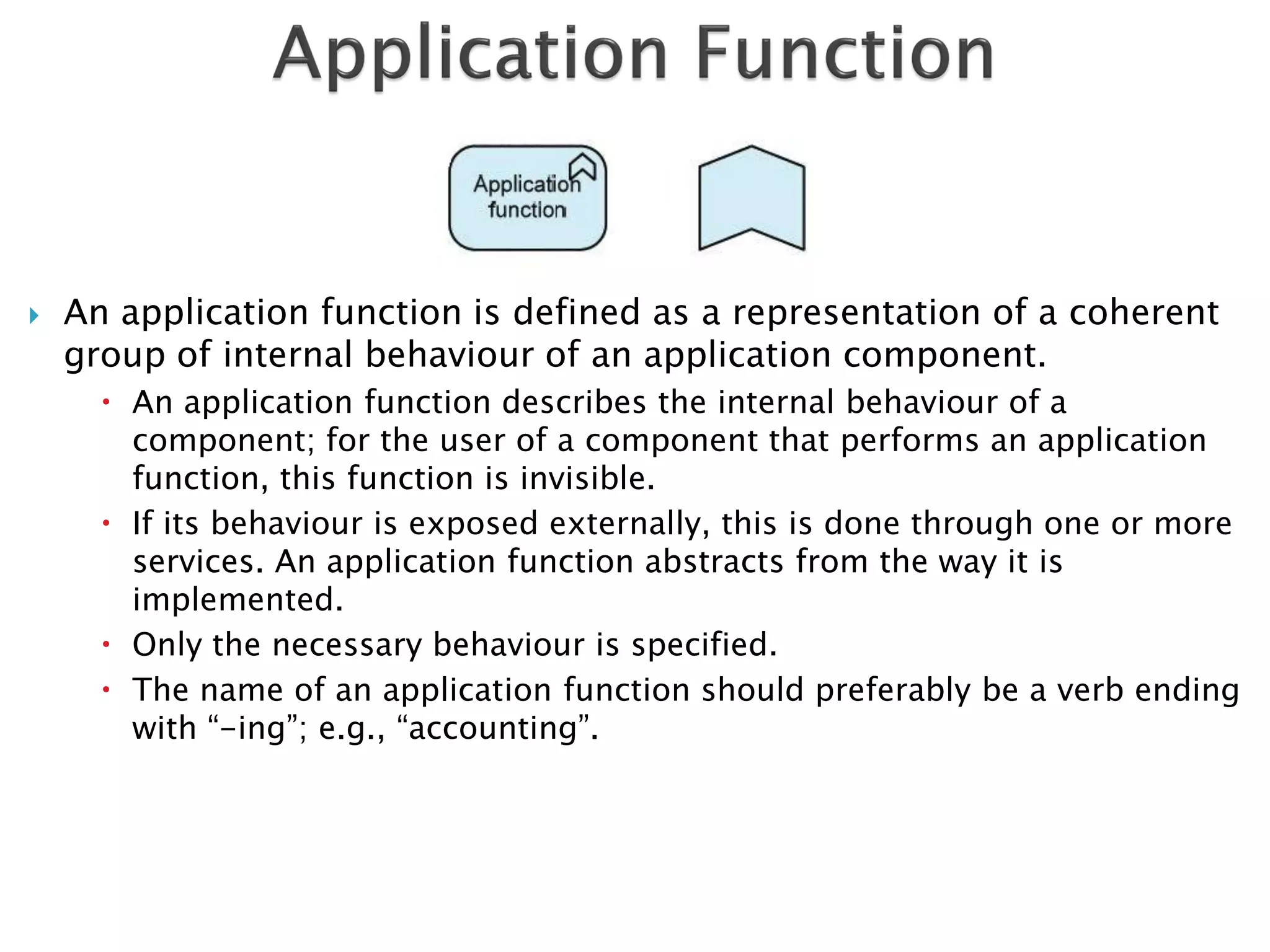    An application function is defined as a representation of a coherent
    group of internal behaviour of an application component.
       An application function describes the internal behaviour of a
        component; for the user of a component that performs an application
        function, this function is invisible.
       If its behaviour is exposed externally, this is done through one or more
        services. An application function abstracts from the way it is
        implemented.
       Only the necessary behaviour is specified.
       The name of an application function should preferably be a verb ending
        with “-ing”; e.g., “accounting”.
 