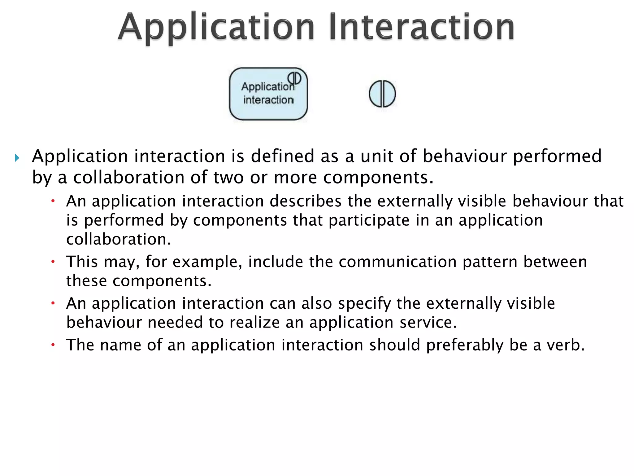    Application interaction is defined as a unit of behaviour performed
    by a collaboration of two or more components.
       An application interaction describes the externally visible behaviour that
        is performed by components that participate in an application
        collaboration.
       This may, for example, include the communication pattern between
        these components.
       An application interaction can also specify the externally visible
        behaviour needed to realize an application service.
       The name of an application interaction should preferably be a verb.
 