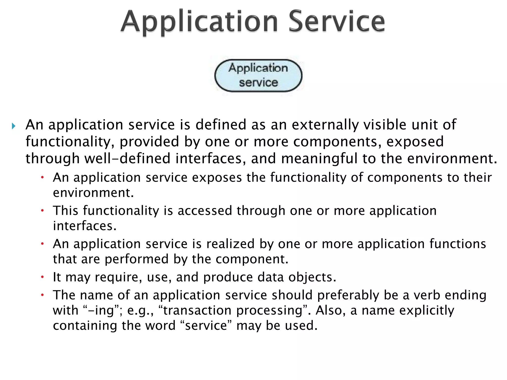    An application service is defined as an externally visible unit of
    functionality, provided by one or more components, exposed
    through well-defined interfaces, and meaningful to the environment.
       An application service exposes the functionality of components to their
        environment.
       This functionality is accessed through one or more application
        interfaces.
       An application service is realized by one or more application functions
        that are performed by the component.
       It may require, use, and produce data objects.
       The name of an application service should preferably be a verb ending
        with “-ing”; e.g., “transaction processing”. Also, a name explicitly
        containing the word “service” may be used.
 