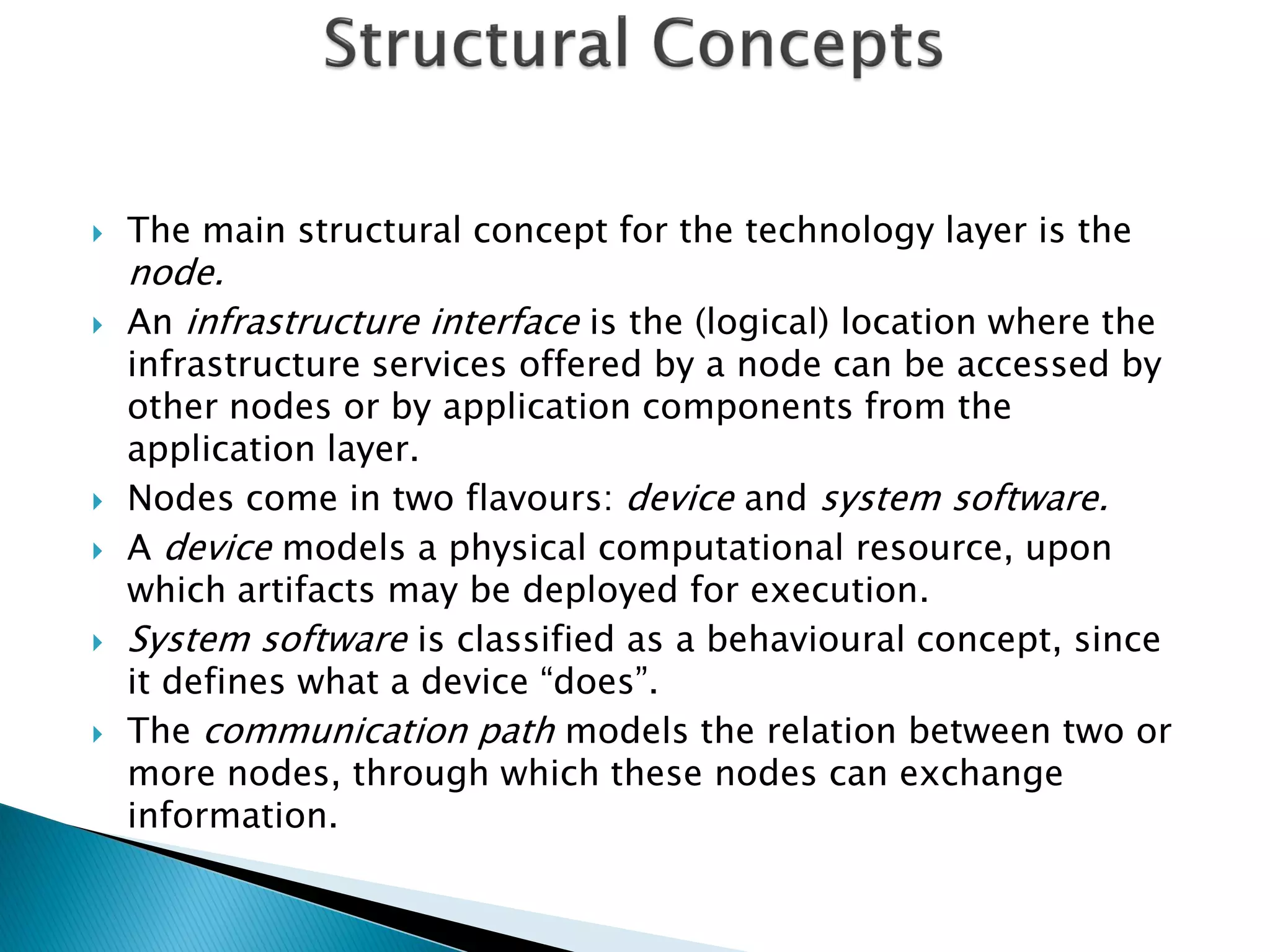    The main structural concept for the technology layer is the
    node.
   An infrastructure interface is the (logical) location where the
    infrastructure services offered by a node can be accessed by
    other nodes or by application components from the
    application layer.
   Nodes come in two flavours: device and system software.
   A device models a physical computational resource, upon
    which artifacts may be deployed for execution.
   System software is classified as a behavioural concept, since
    it defines what a device “does”.
   The communication path models the relation between two or
    more nodes, through which these nodes can exchange
    information.
 