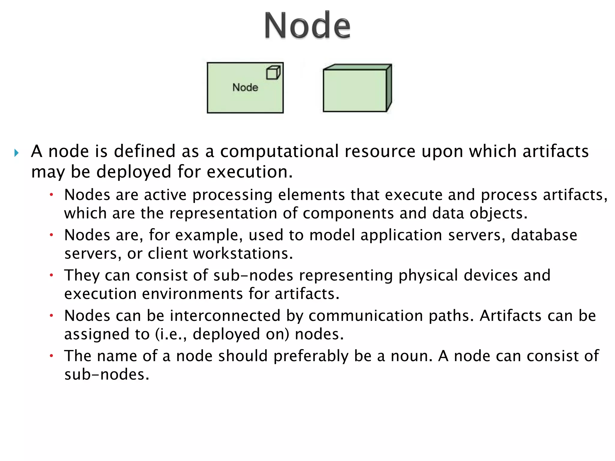    A node is defined as a computational resource upon which artifacts
    may be deployed for execution.
       Nodes are active processing elements that execute and process artifacts,
        which are the representation of components and data objects.
       Nodes are, for example, used to model application servers, database
        servers, or client workstations.
       They can consist of sub-nodes representing physical devices and
        execution environments for artifacts.
       Nodes can be interconnected by communication paths. Artifacts can be
        assigned to (i.e., deployed on) nodes.
       The name of a node should preferably be a noun. A node can consist of
        sub-nodes.
 