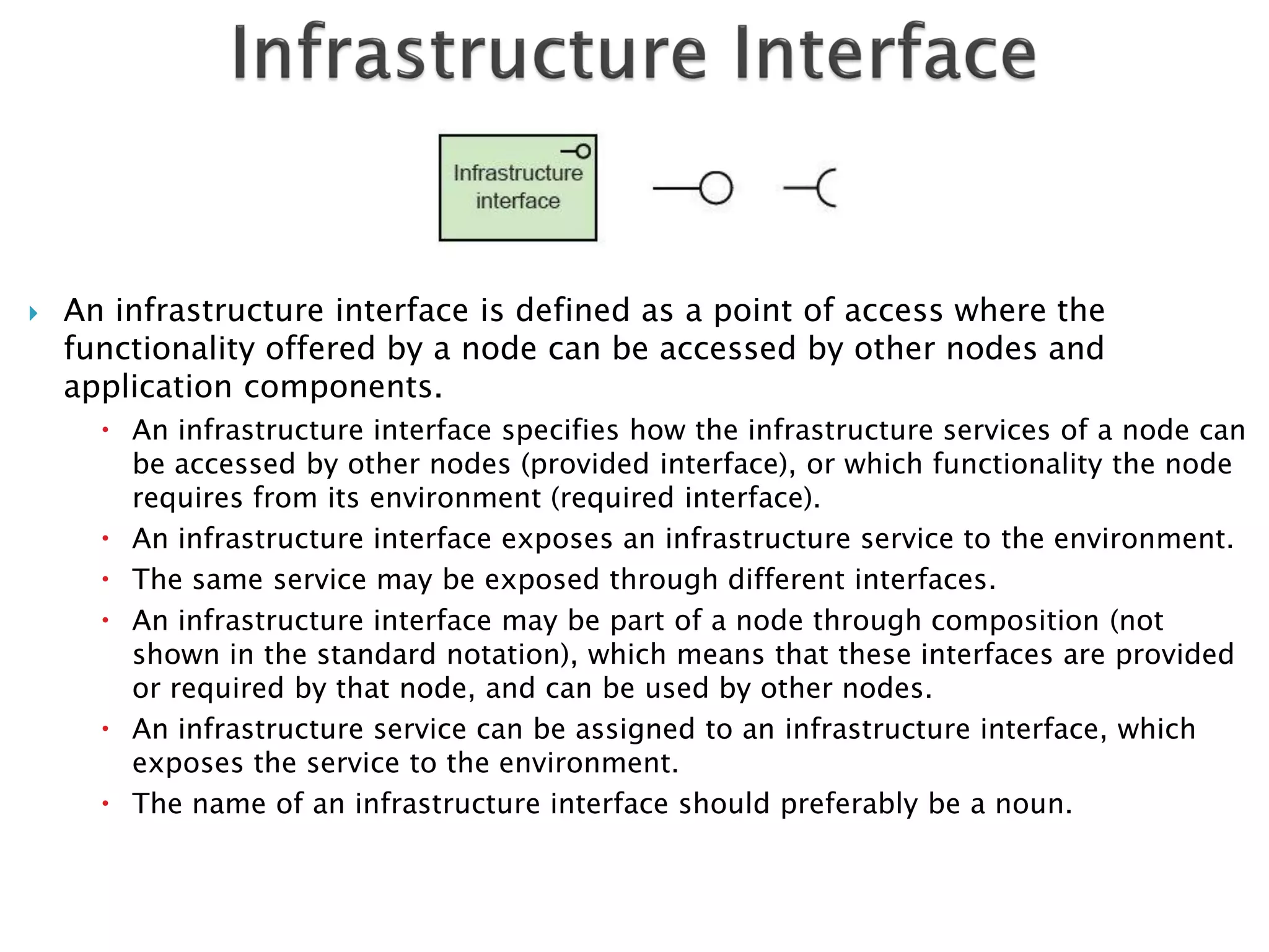    An infrastructure interface is defined as a point of access where the
    functionality offered by a node can be accessed by other nodes and
    application components.
       An infrastructure interface specifies how the infrastructure services of a node can
        be accessed by other nodes (provided interface), or which functionality the node
        requires from its environment (required interface).
       An infrastructure interface exposes an infrastructure service to the environment.
       The same service may be exposed through different interfaces.
       An infrastructure interface may be part of a node through composition (not
        shown in the standard notation), which means that these interfaces are provided
        or required by that node, and can be used by other nodes.
       An infrastructure service can be assigned to an infrastructure interface, which
        exposes the service to the environment.
       The name of an infrastructure interface should preferably be a noun.
 