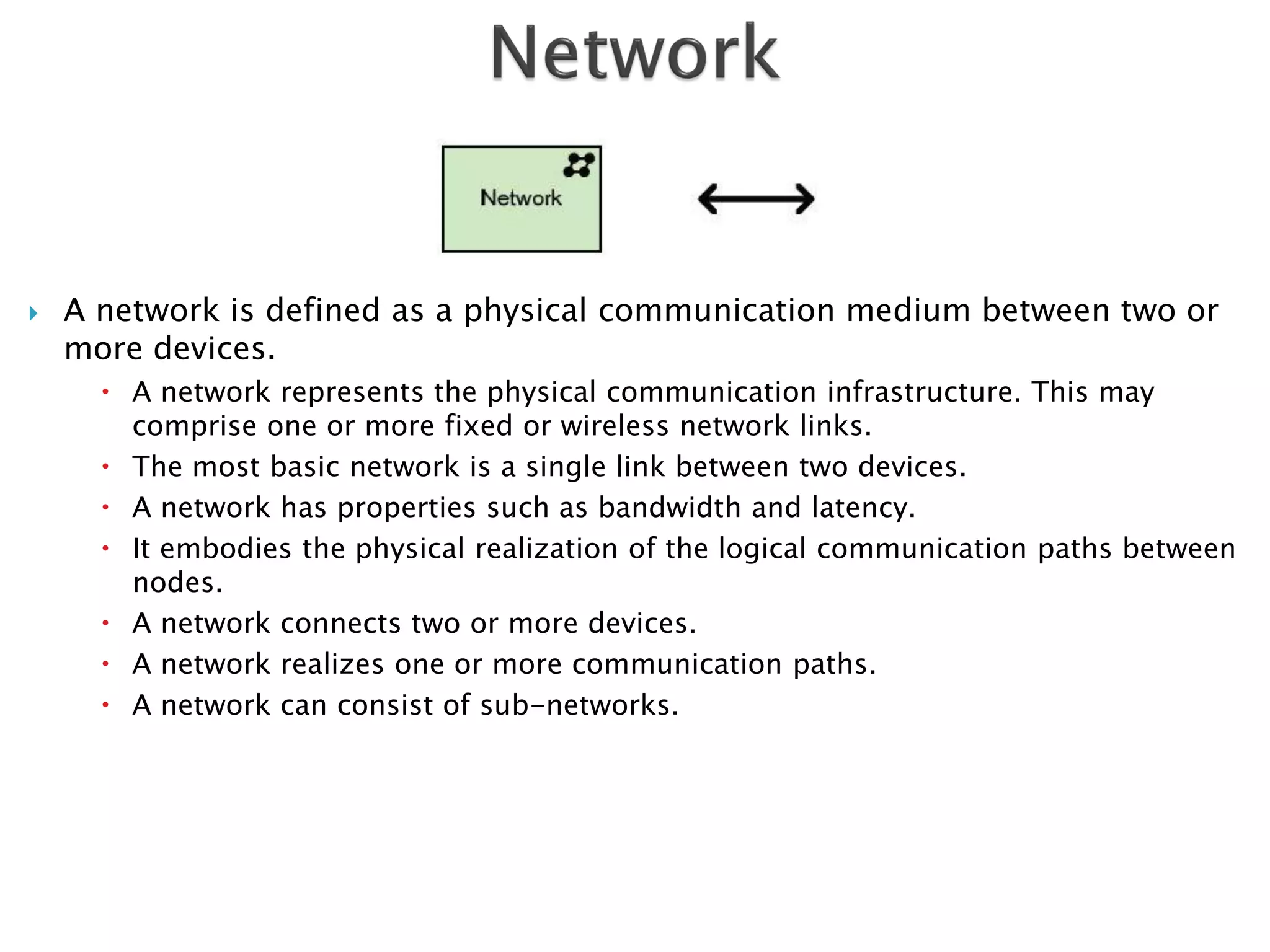    A network is defined as a physical communication medium between two or
    more devices.
       A network represents the physical communication infrastructure. This may
        comprise one or more fixed or wireless network links.
       The most basic network is a single link between two devices.
       A network has properties such as bandwidth and latency.
       It embodies the physical realization of the logical communication paths between
        nodes.
       A network connects two or more devices.
       A network realizes one or more communication paths.
       A network can consist of sub-networks.
 