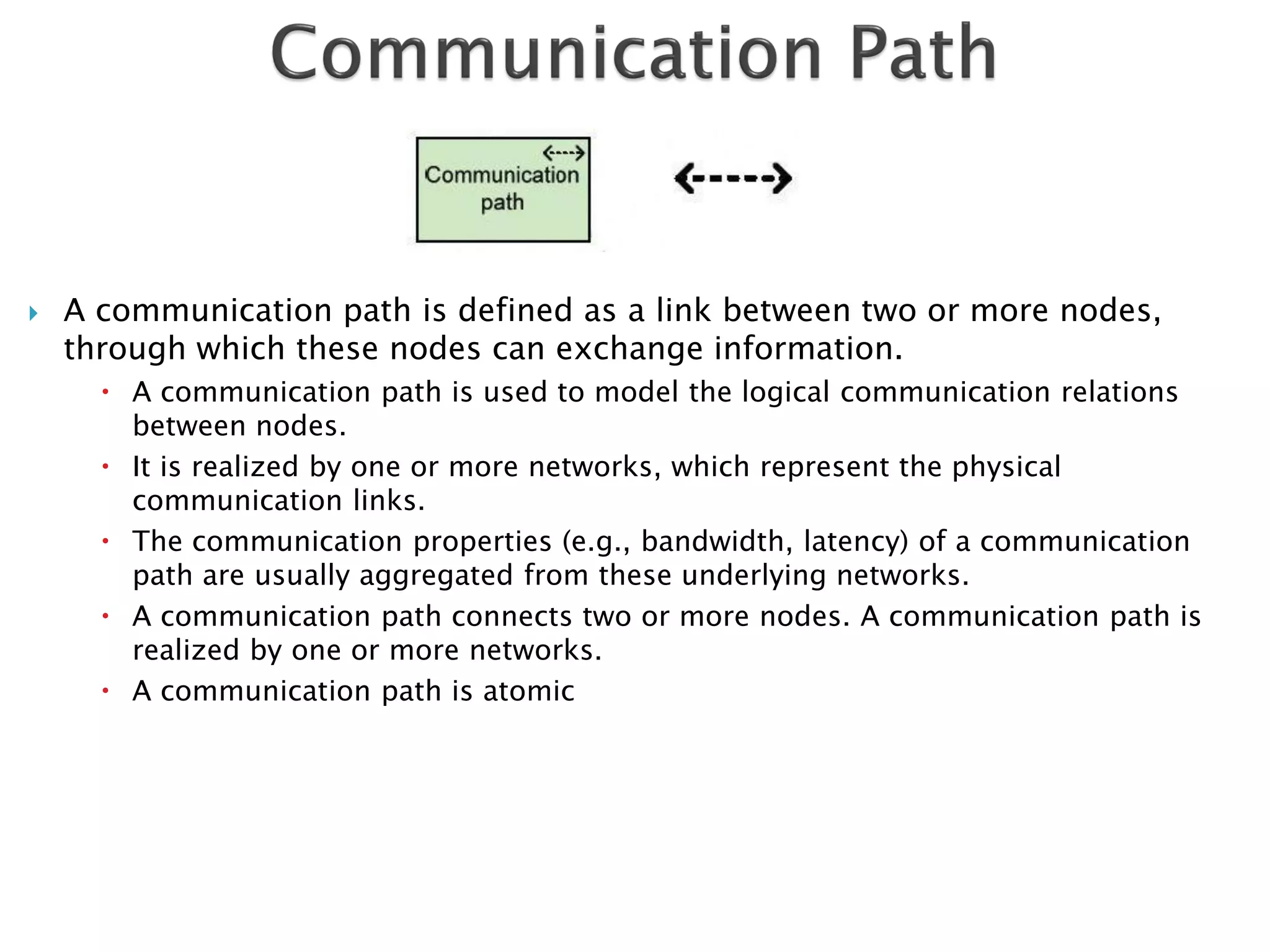    A communication path is defined as a link between two or more nodes,
    through which these nodes can exchange information.
       A communication path is used to model the logical communication relations
        between nodes.
       It is realized by one or more networks, which represent the physical
        communication links.
       The communication properties (e.g., bandwidth, latency) of a communication
        path are usually aggregated from these underlying networks.
       A communication path connects two or more nodes. A communication path is
        realized by one or more networks.
       A communication path is atomic
 