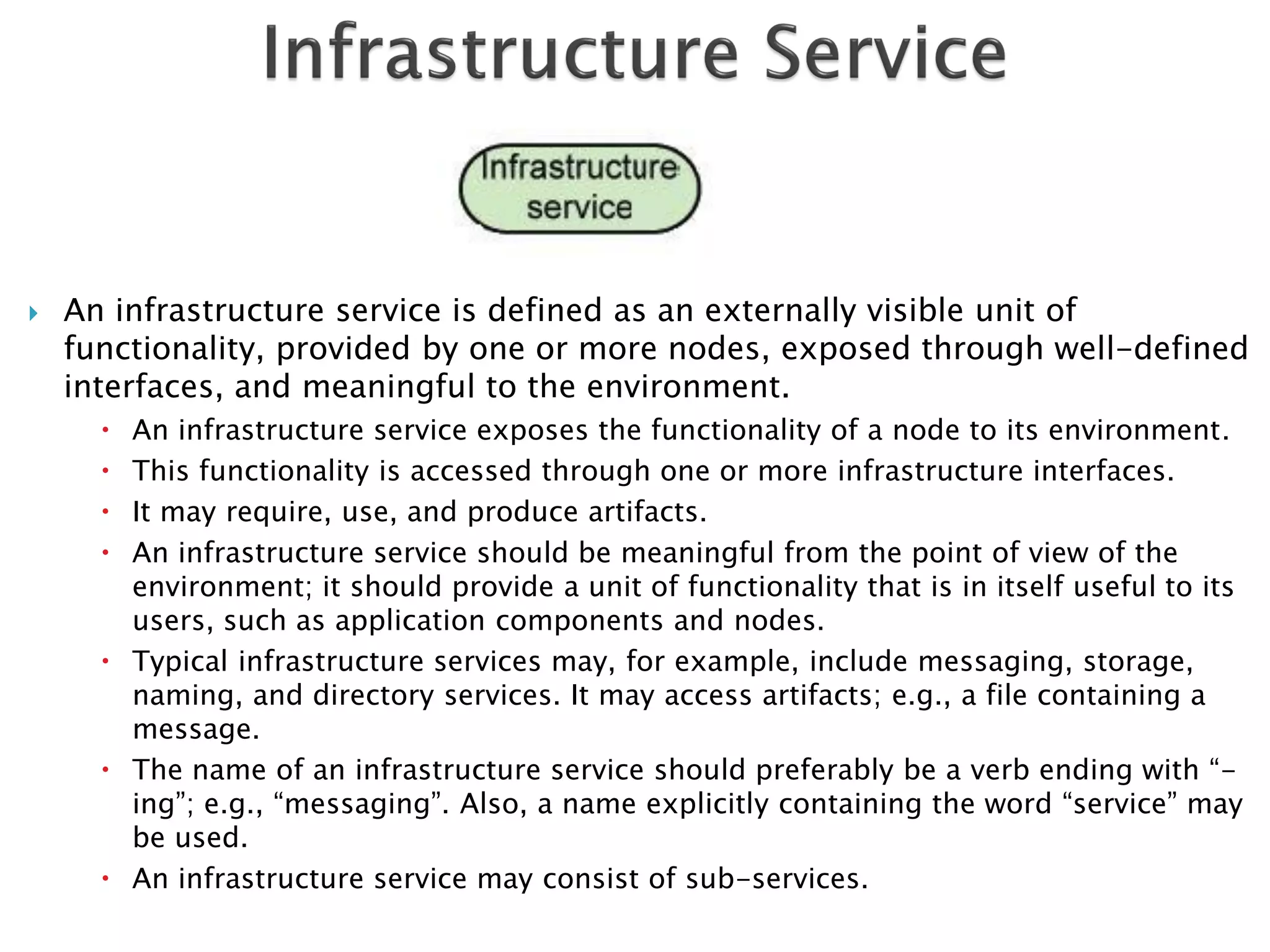    An infrastructure service is defined as an externally visible unit of
    functionality, provided by one or more nodes, exposed through well-defined
    interfaces, and meaningful to the environment.
       An infrastructure service exposes the functionality of a node to its environment.
       This functionality is accessed through one or more infrastructure interfaces.
       It may require, use, and produce artifacts.
       An infrastructure service should be meaningful from the point of view of the
        environment; it should provide a unit of functionality that is in itself useful to its
        users, such as application components and nodes.
       Typical infrastructure services may, for example, include messaging, storage,
        naming, and directory services. It may access artifacts; e.g., a file containing a
        message.
       The name of an infrastructure service should preferably be a verb ending with “-
        ing”; e.g., “messaging”. Also, a name explicitly containing the word “service” may
        be used.
       An infrastructure service may consist of sub-services.
 