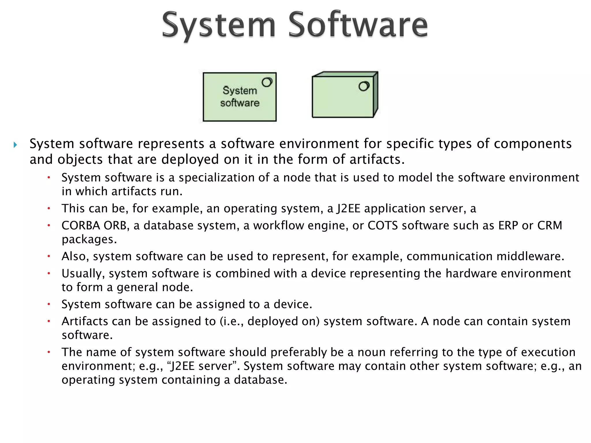    System software represents a software environment for specific types of components
    and objects that are deployed on it in the form of artifacts.
       System software is a specialization of a node that is used to model the software environment
        in which artifacts run.
       This can be, for example, an operating system, a J2EE application server, a
       CORBA ORB, a database system, a workflow engine, or COTS software such as ERP or CRM
        packages.
       Also, system software can be used to represent, for example, communication middleware.
       Usually, system software is combined with a device representing the hardware environment
        to form a general node.
       System software can be assigned to a device.
       Artifacts can be assigned to (i.e., deployed on) system software. A node can contain system
        software.
       The name of system software should preferably be a noun referring to the type of execution
        environment; e.g., “J2EE server”. System software may contain other system software; e.g., an
        operating system containing a database.
 