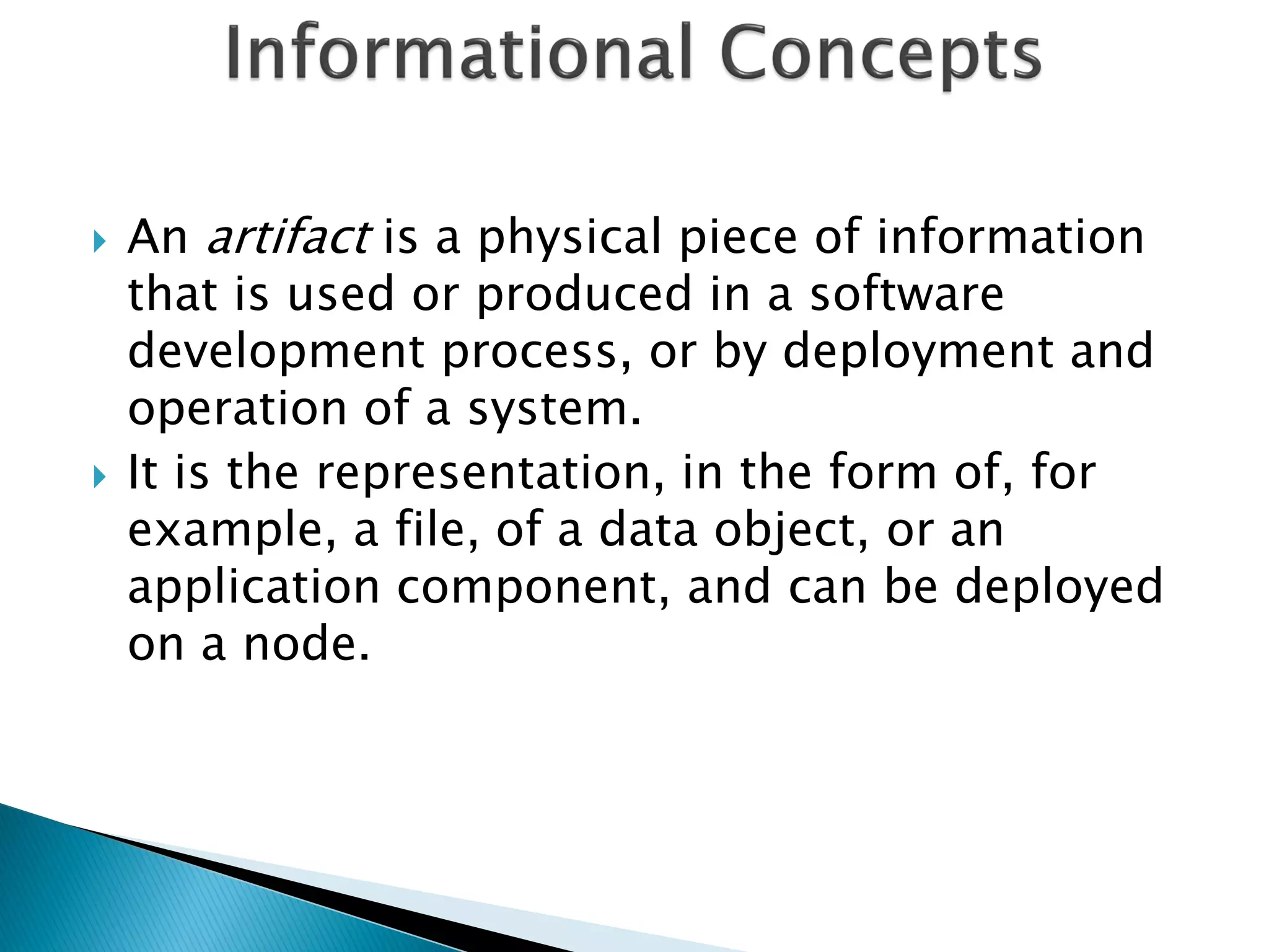    An artifact is a physical piece of information
    that is used or produced in a software
    development process, or by deployment and
    operation of a system.
   It is the representation, in the form of, for
    example, a file, of a data object, or an
    application component, and can be deployed
    on a node.
 