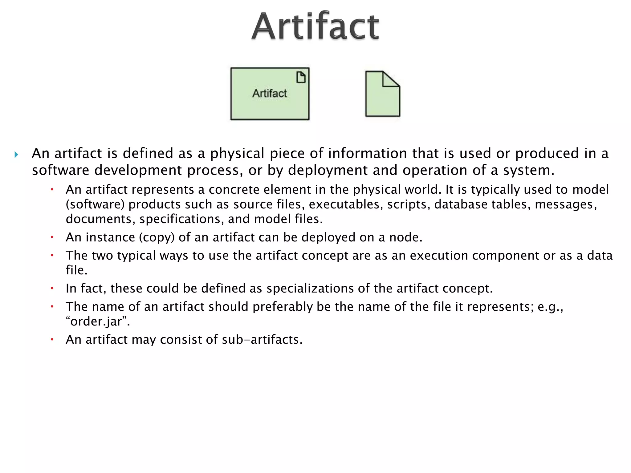    An artifact is defined as a physical piece of information that is used or produced in a
    software development process, or by deployment and operation of a system.
       An artifact represents a concrete element in the physical world. It is typically used to model
        (software) products such as source files, executables, scripts, database tables, messages,
        documents, specifications, and model files.
       An instance (copy) of an artifact can be deployed on a node.
       The two typical ways to use the artifact concept are as an execution component or as a data
        file.
       In fact, these could be defined as specializations of the artifact concept.
       The name of an artifact should preferably be the name of the file it represents; e.g.,
        “order.jar”.
       An artifact may consist of sub-artifacts.
 