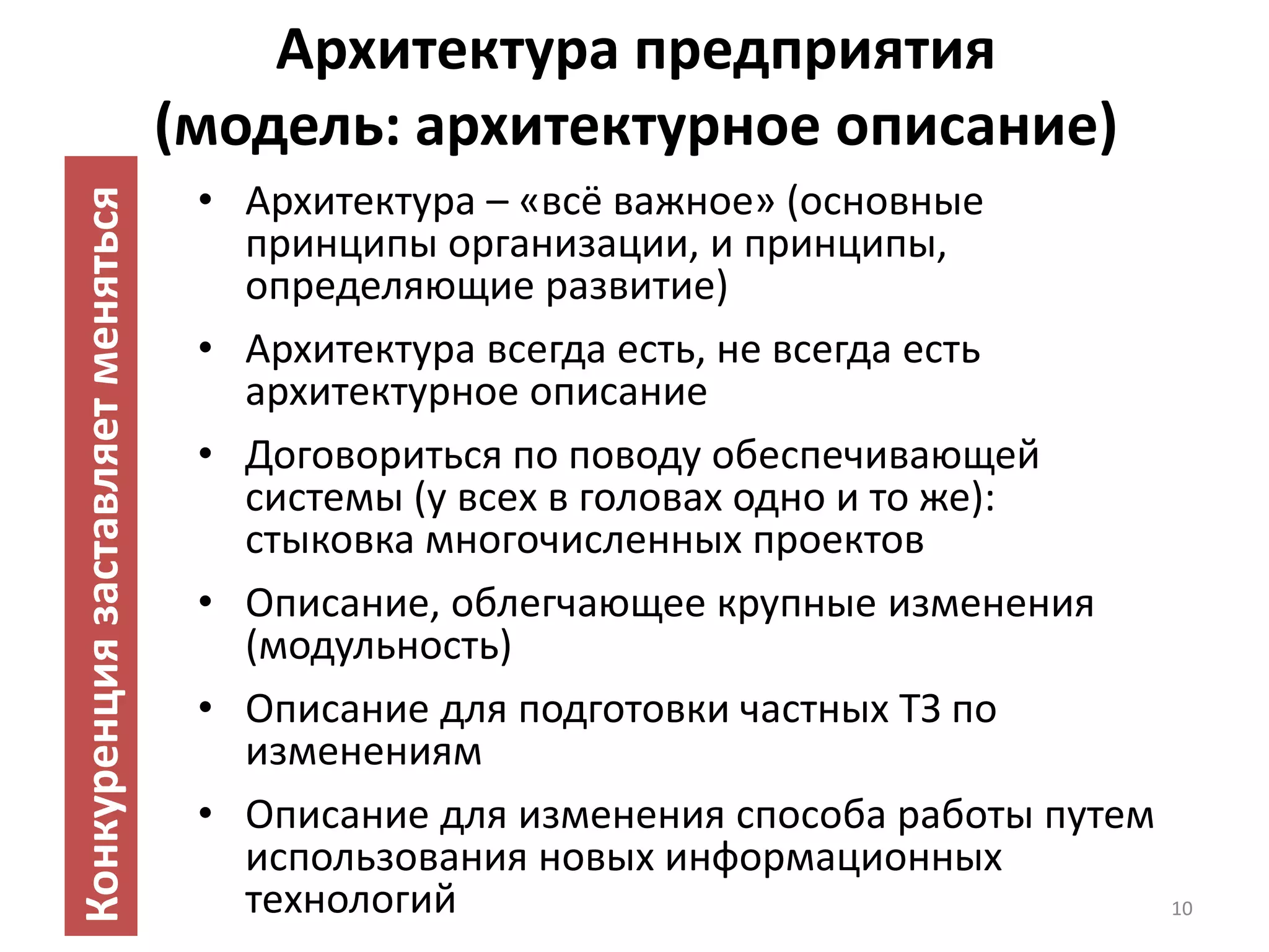 Архитектура предприятия
                                  (модель: архитектурное описание)
                                   • Архитектура – «всё важное» (основные
Конкуренция заставляет меняться

                                     принципы организации, и принципы,
                                     определяющие развитие)
                                   • Архитектура всегда есть, не всегда есть
                                     архитектурное описание
                                   • Договориться по поводу обеспечивающей
                                     системы (у всех в головах одно и то же):
                                     стыковка многочисленных проектов
                                   • Описание, облегчающее крупные изменения
                                     (модульность)
                                   • Описание для подготовки частных ТЗ по
                                     изменениям
                                   • Описание для изменения способа работы путем
                                     использования новых информационных
                                     технологий                                    10
 