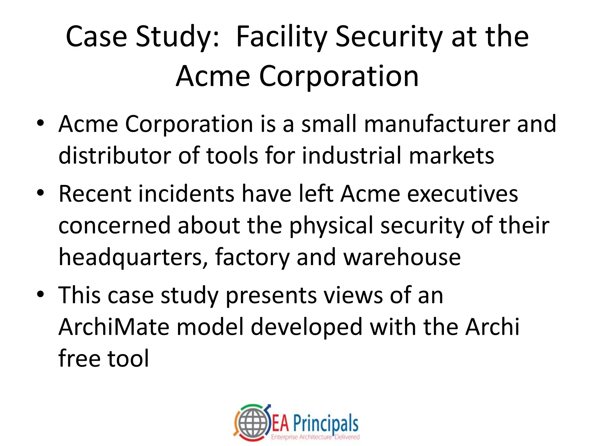Case Study: Facility Security at the
Acme Corporation
• Acme Corporation is a small manufacturer and
distributor of tools for industrial markets
• Recent incidents have left Acme executives
concerned about the physical security of their
headquarters, factory and warehouse
• This case study presents views of an
ArchiMate model developed with the Archi
free tool
 