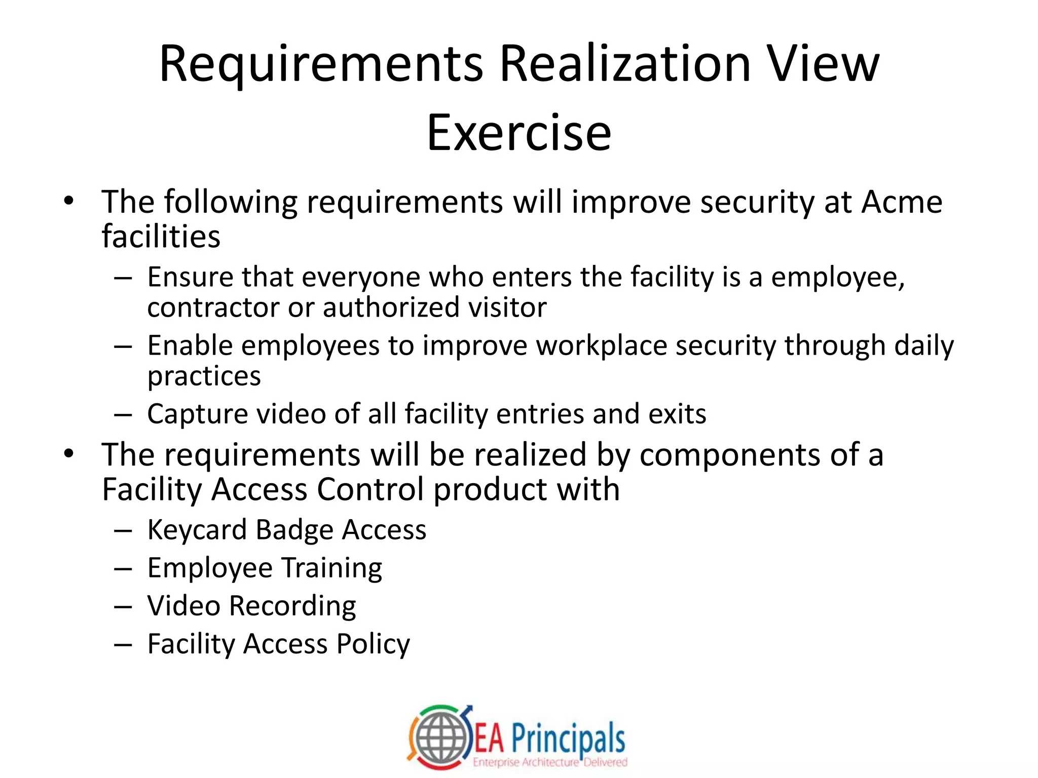 Requirements Realization View
Exercise
• The following requirements will improve security at Acme
facilities
– Ensure that everyone who enters the facility is a employee,
contractor or authorized visitor
– Enable employees to improve workplace security through daily
practices
– Capture video of all facility entries and exits
• The requirements will be realized by components of a
Facility Access Control product with
– Keycard Badge Access
– Employee Training
– Video Recording
– Facility Access Policy
 