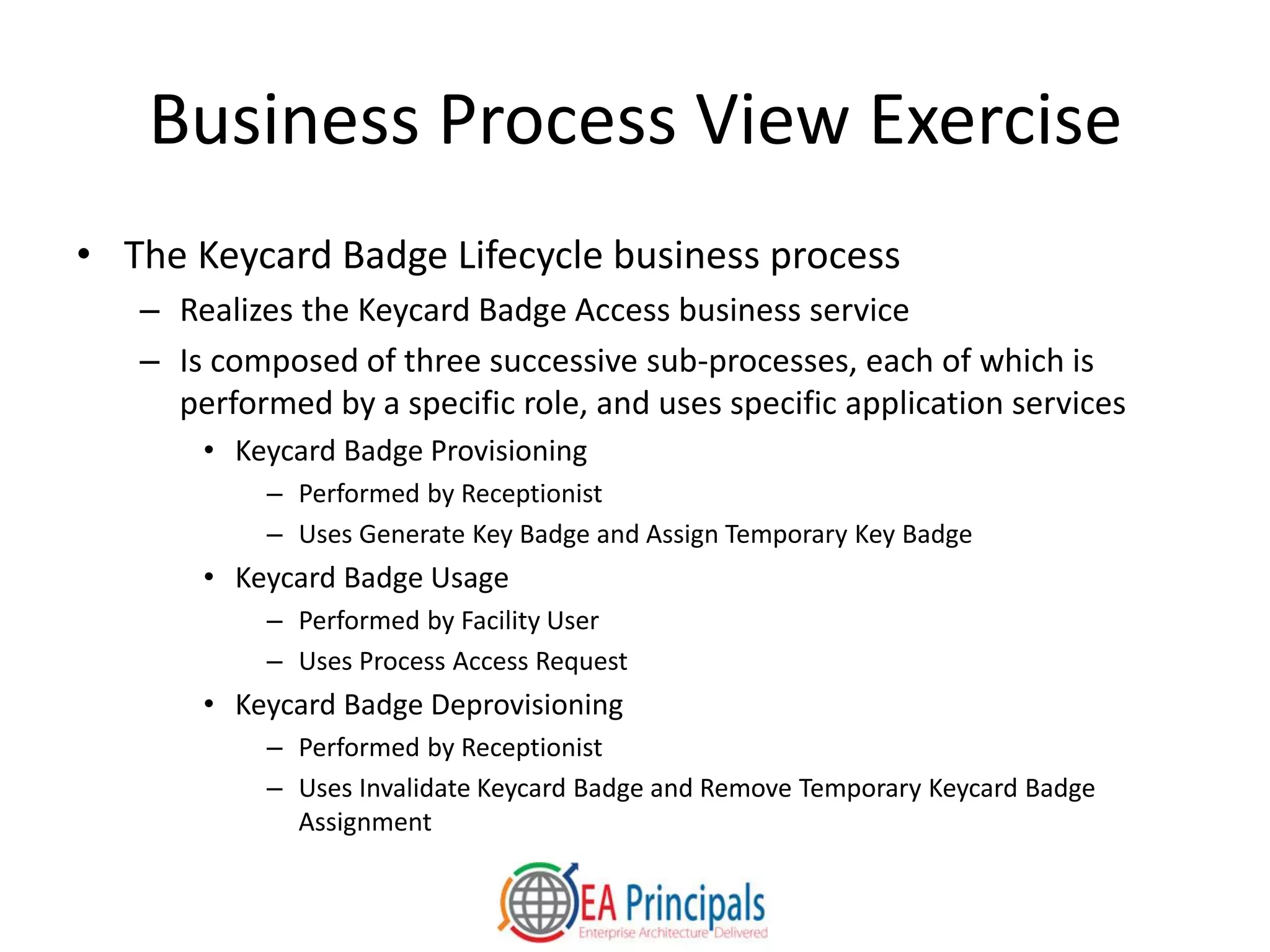 Business Process View Exercise
• The Keycard Badge Lifecycle business process
– Realizes the Keycard Badge Access business service
– Is composed of three successive sub-processes, each of which is
performed by a specific role, and uses specific application services
• Keycard Badge Provisioning
– Performed by Receptionist
– Uses Generate Key Badge and Assign Temporary Key Badge
• Keycard Badge Usage
– Performed by Facility User
– Uses Process Access Request
• Keycard Badge Deprovisioning
– Performed by Receptionist
– Uses Invalidate Keycard Badge and Remove Temporary Keycard Badge
Assignment
 