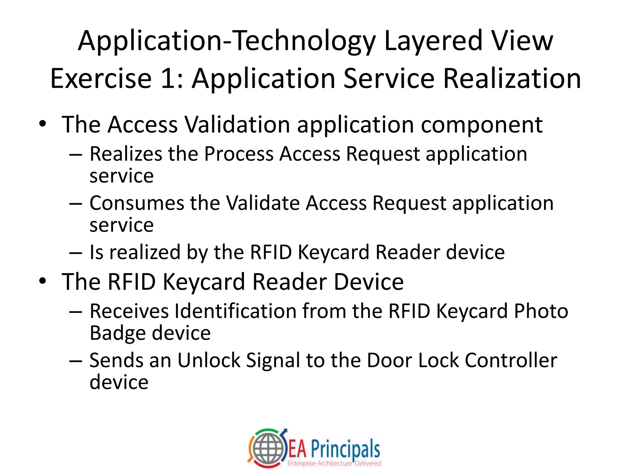 Application-Technology Layered View
Exercise 1: Application Service Realization
• The Access Validation application component
– Realizes the Process Access Request application
service
– Consumes the Validate Access Request application
service
– Is realized by the RFID Keycard Reader device
• The RFID Keycard Reader Device
– Receives Identification from the RFID Keycard Photo
Badge device
– Sends an Unlock Signal to the Door Lock Controller
device
 