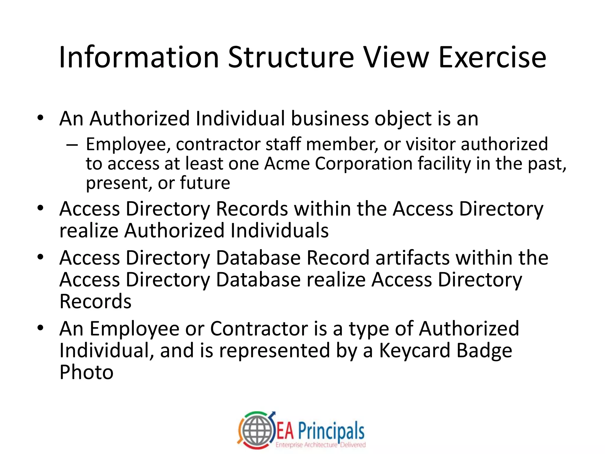 Information Structure View Exercise
• An Authorized Individual business object is an
– Employee, contractor staff member, or visitor authorized
to access at least one Acme Corporation facility in the past,
present, or future
• Access Directory Records within the Access Directory
realize Authorized Individuals
• Access Directory Database Record artifacts within the
Access Directory Database realize Access Directory
Records
• An Employee or Contractor is a type of Authorized
Individual, and is represented by a Keycard Badge
Photo
 