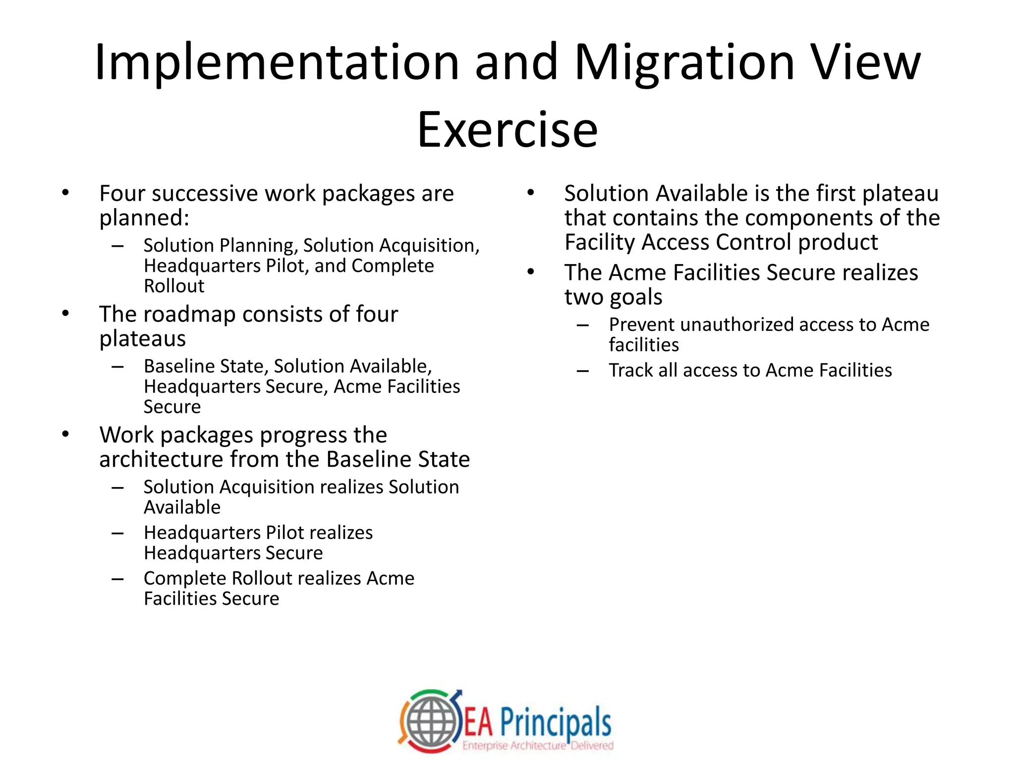 Implementation and Migration View
Exercise
• Four successive work packages are
planned:
– Solution Planning, Solution Acquisition,
Headquarters Pilot, and Complete
Rollout
• The roadmap consists of four
plateaus
– Baseline State, Solution Available,
Headquarters Secure, Acme Facilities
Secure
• Work packages progress the
architecture from the Baseline State
– Solution Acquisition realizes Solution
Available
– Headquarters Pilot realizes
Headquarters Secure
– Complete Rollout realizes Acme
Facilities Secure
• Solution Available is the first plateau
that contains the components of the
Facility Access Control product
• The Acme Facilities Secure realizes
two goals
– Prevent unauthorized access to Acme
facilities
– Track all access to Acme Facilities
 