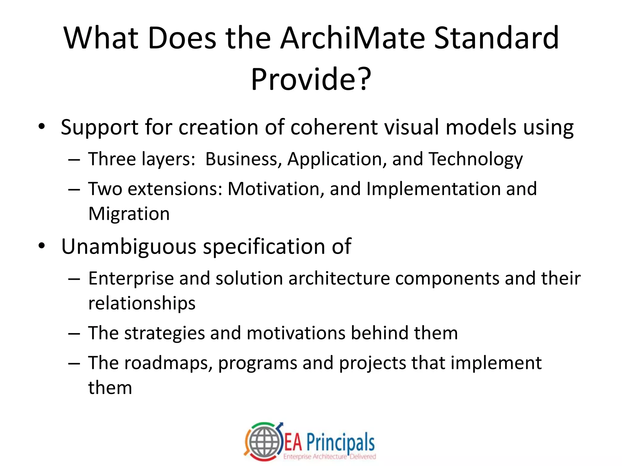 What Does the ArchiMate Standard
Provide?
• Support for creation of coherent visual models using
– Three layers: Business, Application, and Technology
– Two extensions: Motivation, and Implementation and
Migration
• Unambiguous specification of
– Enterprise and solution architecture components and their
relationships
– The strategies and motivations behind them
– The roadmaps, programs and projects that implement
them
 