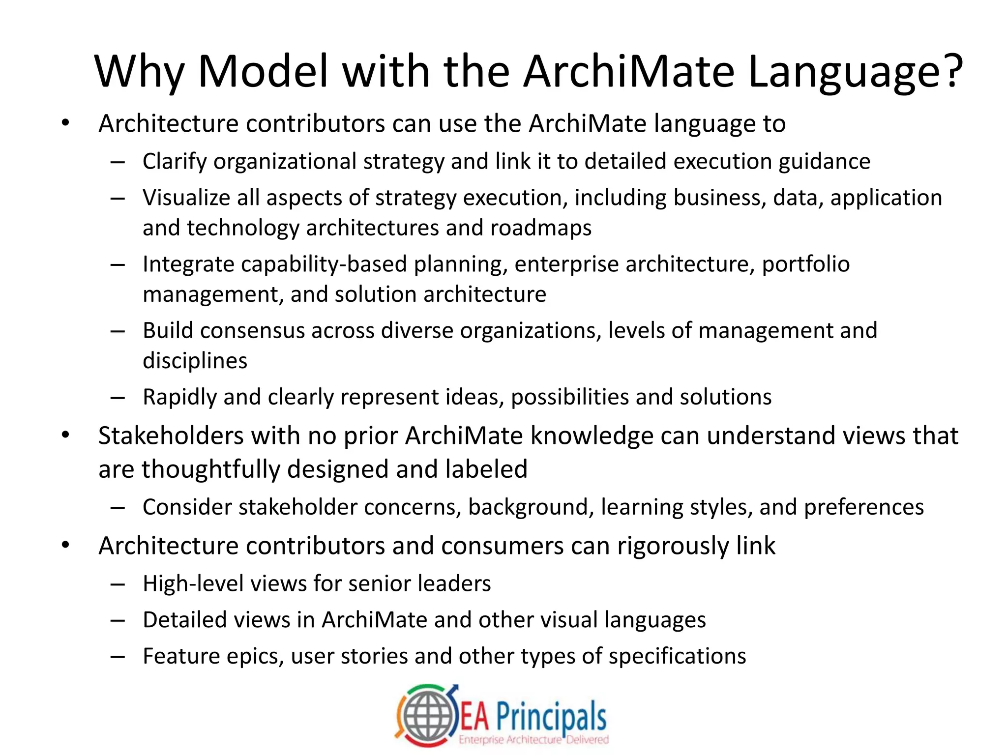 Why Model with the ArchiMate Language?
• Architecture contributors can use the ArchiMate language to
– Clarify organizational strategy and link it to detailed execution guidance
– Visualize all aspects of strategy execution, including business, data, application
and technology architectures and roadmaps
– Integrate capability-based planning, enterprise architecture, portfolio
management, and solution architecture
– Build consensus across diverse organizations, levels of management and
disciplines
– Rapidly and clearly represent ideas, possibilities and solutions
• Stakeholders with no prior ArchiMate knowledge can understand views that
are thoughtfully designed and labeled
– Consider stakeholder concerns, background, learning styles, and preferences
• Architecture contributors and consumers can rigorously link
– High-level views for senior leaders
– Detailed views in ArchiMate and other visual languages
– Feature epics, user stories and other types of specifications
 