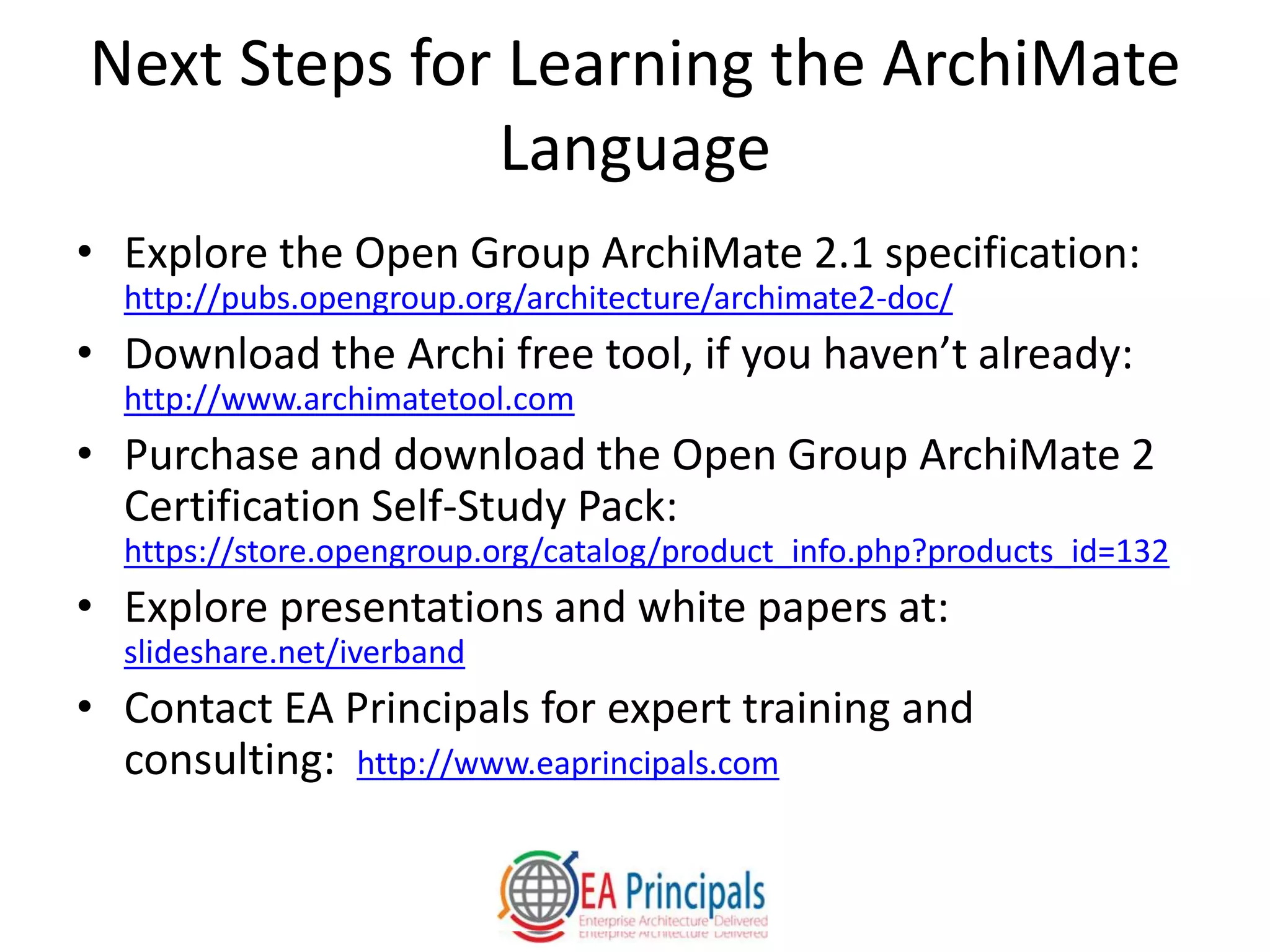 Next Steps for Learning the ArchiMate
Language
• Explore the Open Group ArchiMate 2.1 specification:
http://pubs.opengroup.org/architecture/archimate2-doc/
• Download the Archi free tool, if you haven’t already:
http://www.archimatetool.com
• Purchase and download the Open Group ArchiMate 2
Certification Self-Study Pack:
https://store.opengroup.org/catalog/product_info.php?products_id=132
• Explore presentations and white papers at:
slideshare.net/iverband
• Contact EA Principals for expert training and
consulting: http://www.eaprincipals.com
 