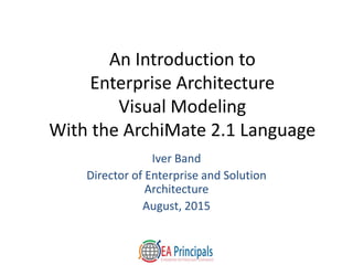 An Introduction to
Enterprise Architecture
Visual Modeling
With the ArchiMate 2.1 Language
Iver Band
Director of Enterprise and Solution
Architecture
August, 2015
 