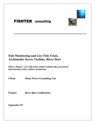FISHTEK consulting




Fish Monitoring and Live Fish Trials.
Archimedes Screw Turbine, River Dart

Phase 1 Report: Live fish trials, smolts, leading edge assessment,
disorientation study, outflow monitoring.



Client:           Mann Power Consulting Ltd.




Project:          River Dart (Ashburton)



September 07
 