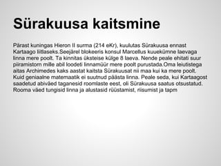 Sürakuusa kaitsmine
Pärast kuningas Hieron II surma (214 eKr), kuulutas Sürakuusa ennast
Kartaago liitlaseks.Seejärel blokeeris konsul Marcellus kuuekümne laevaga
linna mere poolt. Ta kinnitas üksteise külge 8 laeva. Nende peale ehitati suur
piiramistorn mille abil loodeti linnamüür mere poolt purustada.Oma leiutistega
aitas Archimedes kaks aastat kaitsta Sürakuusat nii maa kui ka mere poolt.
Kuid geniaalne matemaatik ei suutnud päästa linna. Peale seda, kui Kartaagost
saadetud abiväed taganesid roomlaste eest, oli Sürakuusa saatus otsustatud.
Rooma väed tungisid linna ja alustasid rüüstamist, riisumist ja tapm
 