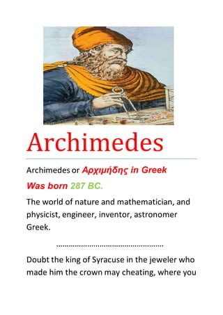 Archimedes 
Archimedes or Αρχιμήδης in Greek 
Was born 287 BC. 
The world of nature and mathematician, and 
physicist, engineer, inventor, astronomer 
Greek. 
……………………………………………. 
Doubt the king of Syracuse in the jeweler who 
made him the crown may cheating, where you 
 