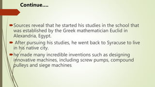 Sources reveal that he started his studies in the school that
was established by the Greek mathematician Euclid in
Alexandria, Egypt.
 After pursuing his studies, he went back to Syracuse to live
in his native city.
he made many incredible inventions such as designing
innovative machines, including screw pumps, compound
pulleys and siege machines.
Continue….
 