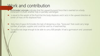 Work and contribution
 Archimedes' principle indicates that the upward buoyant force that is exerted on a body
immersed in a fluid, whether fully or partially submerged.
 is equal to the weight of the fluid that the body displaces and it acts in the upward direction at
center of mass of the displaced fluid.
 King Hiero II gave Archimedes the task of designing a ship, “Syracusia” that could carry large
number of people, supplies and could be used as a naval warship.
 Syracusia was large enough to be able to carry 600 people. It had a gymnasium and possessed
garden.
 