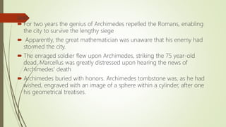 Death
 For two years the genius of Archimedes repelled the Romans, enabling
the city to survive the lengthy siege
 Apparently, the great mathematician was unaware that his enemy had
stormed the city.
 The enraged soldier flew upon Archimedes, striking the 75 year-old
dead. Marcellus was greatly distressed upon hearing the news of
Archimedes' death
 Archimedes buried with honors. Archimedes tombstone was, as he had
wished, engraved with an image of a sphere within a cylinder, after one
his geometrical treatises.
 