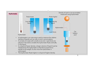 9
Hydrometer
• A hydrometer is an instrument used to measure the relative
density of liquids such as milk or acid in accumulators.
• It consists of a tube with a bulb at one end. Lead shots are
placed in the bulb to enable the hydrometer floats vertically
in the liquid.
• In a liquid of lesser density, a larger volume of liquid must be
displaced by the hydrometer so that the buoyant force
equals to the weight. So the more the hydrometer is
submerged.
• The hydrometer floats higher in a liquid of higher density.
Hydrometer
Low density
liquid
Lead shots
High density
liquid
Car
battery
acid
Hydrometer
Density of acid in car accumulator
measured using hydrometer
floats higher
floats lower
 