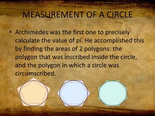 MEASUREMENT OF A CIRCLE
• Archimedes was the first one to precisely
calculate the value of pi. He accomplished this
by finding the areas of 2 polygons: the
polygon that was inscribed inside the circle,
and the polygon in which a circle was
circumscribed.
 
